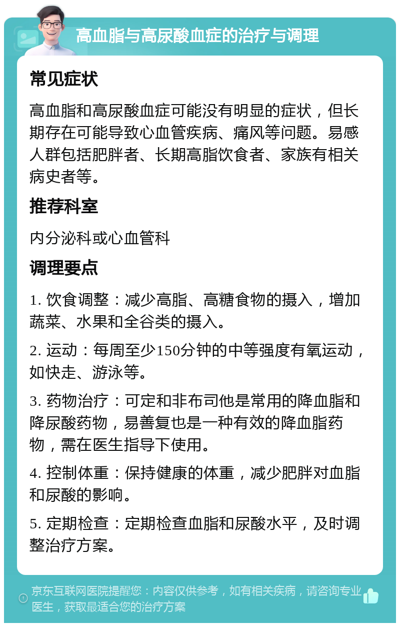 高血脂与高尿酸血症的治疗与调理 常见症状 高血脂和高尿酸血症可能没有明显的症状，但长期存在可能导致心血管疾病、痛风等问题。易感人群包括肥胖者、长期高脂饮食者、家族有相关病史者等。 推荐科室 内分泌科或心血管科 调理要点 1. 饮食调整：减少高脂、高糖食物的摄入，增加蔬菜、水果和全谷类的摄入。 2. 运动：每周至少150分钟的中等强度有氧运动，如快走、游泳等。 3. 药物治疗：可定和非布司他是常用的降血脂和降尿酸药物，易善复也是一种有效的降血脂药物，需在医生指导下使用。 4. 控制体重：保持健康的体重，减少肥胖对血脂和尿酸的影响。 5. 定期检查：定期检查血脂和尿酸水平，及时调整治疗方案。