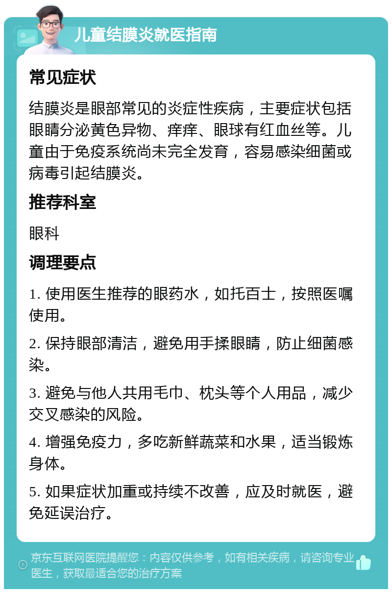 儿童结膜炎就医指南 常见症状 结膜炎是眼部常见的炎症性疾病，主要症状包括眼睛分泌黄色异物、痒痒、眼球有红血丝等。儿童由于免疫系统尚未完全发育，容易感染细菌或病毒引起结膜炎。 推荐科室 眼科 调理要点 1. 使用医生推荐的眼药水，如托百士，按照医嘱使用。 2. 保持眼部清洁，避免用手揉眼睛，防止细菌感染。 3. 避免与他人共用毛巾、枕头等个人用品，减少交叉感染的风险。 4. 增强免疫力，多吃新鲜蔬菜和水果，适当锻炼身体。 5. 如果症状加重或持续不改善，应及时就医，避免延误治疗。