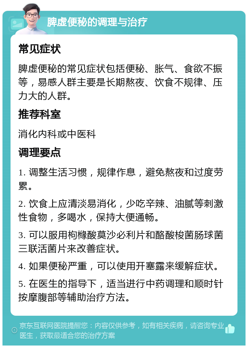 脾虚便秘的调理与治疗 常见症状 脾虚便秘的常见症状包括便秘、胀气、食欲不振等，易感人群主要是长期熬夜、饮食不规律、压力大的人群。 推荐科室 消化内科或中医科 调理要点 1. 调整生活习惯，规律作息，避免熬夜和过度劳累。 2. 饮食上应清淡易消化，少吃辛辣、油腻等刺激性食物，多喝水，保持大便通畅。 3. 可以服用枸橼酸莫沙必利片和酪酸梭菌肠球菌三联活菌片来改善症状。 4. 如果便秘严重，可以使用开塞露来缓解症状。 5. 在医生的指导下，适当进行中药调理和顺时针按摩腹部等辅助治疗方法。