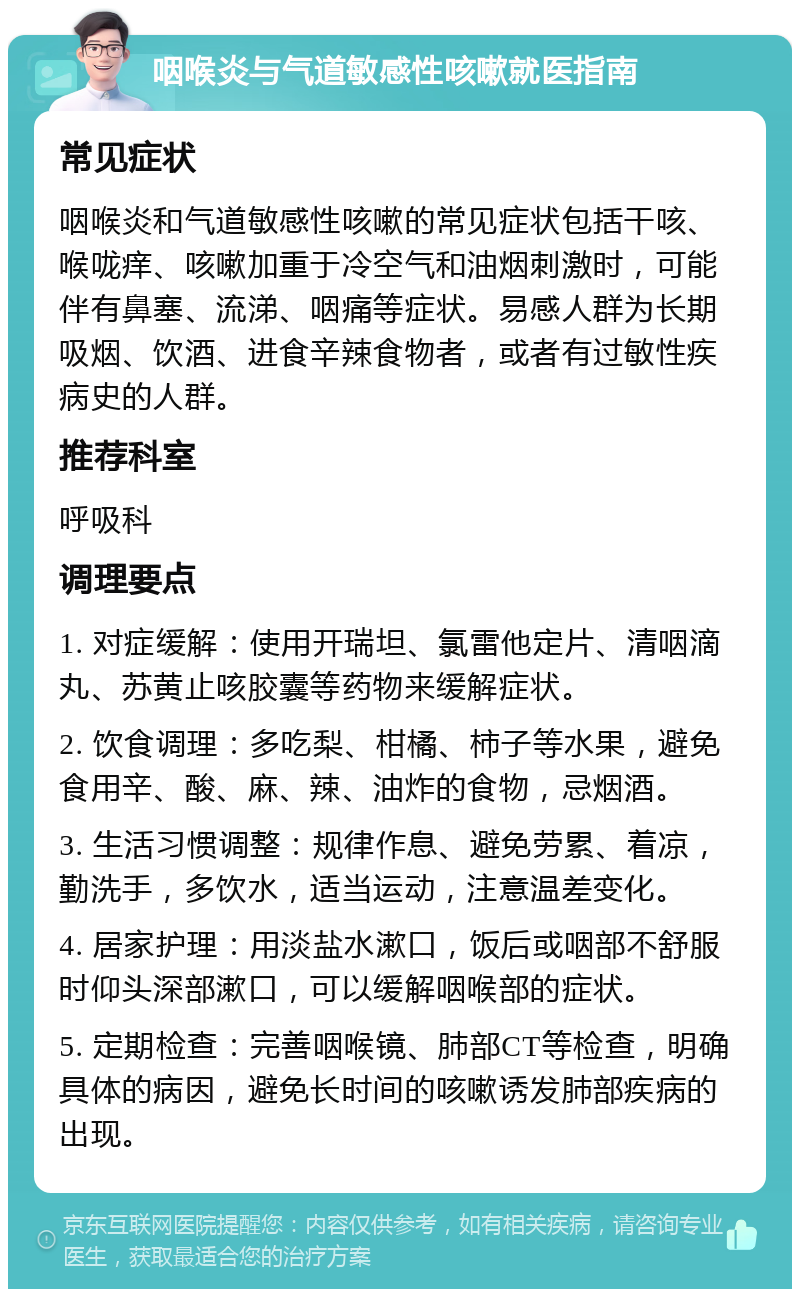 咽喉炎与气道敏感性咳嗽就医指南 常见症状 咽喉炎和气道敏感性咳嗽的常见症状包括干咳、喉咙痒、咳嗽加重于冷空气和油烟刺激时，可能伴有鼻塞、流涕、咽痛等症状。易感人群为长期吸烟、饮酒、进食辛辣食物者，或者有过敏性疾病史的人群。 推荐科室 呼吸科 调理要点 1. 对症缓解：使用开瑞坦、氯雷他定片、清咽滴丸、苏黄止咳胶囊等药物来缓解症状。 2. 饮食调理：多吃梨、柑橘、柿子等水果，避免食用辛、酸、麻、辣、油炸的食物，忌烟酒。 3. 生活习惯调整：规律作息、避免劳累、着凉，勤洗手，多饮水，适当运动，注意温差变化。 4. 居家护理：用淡盐水漱口，饭后或咽部不舒服时仰头深部漱口，可以缓解咽喉部的症状。 5. 定期检查：完善咽喉镜、肺部CT等检查，明确具体的病因，避免长时间的咳嗽诱发肺部疾病的出现。