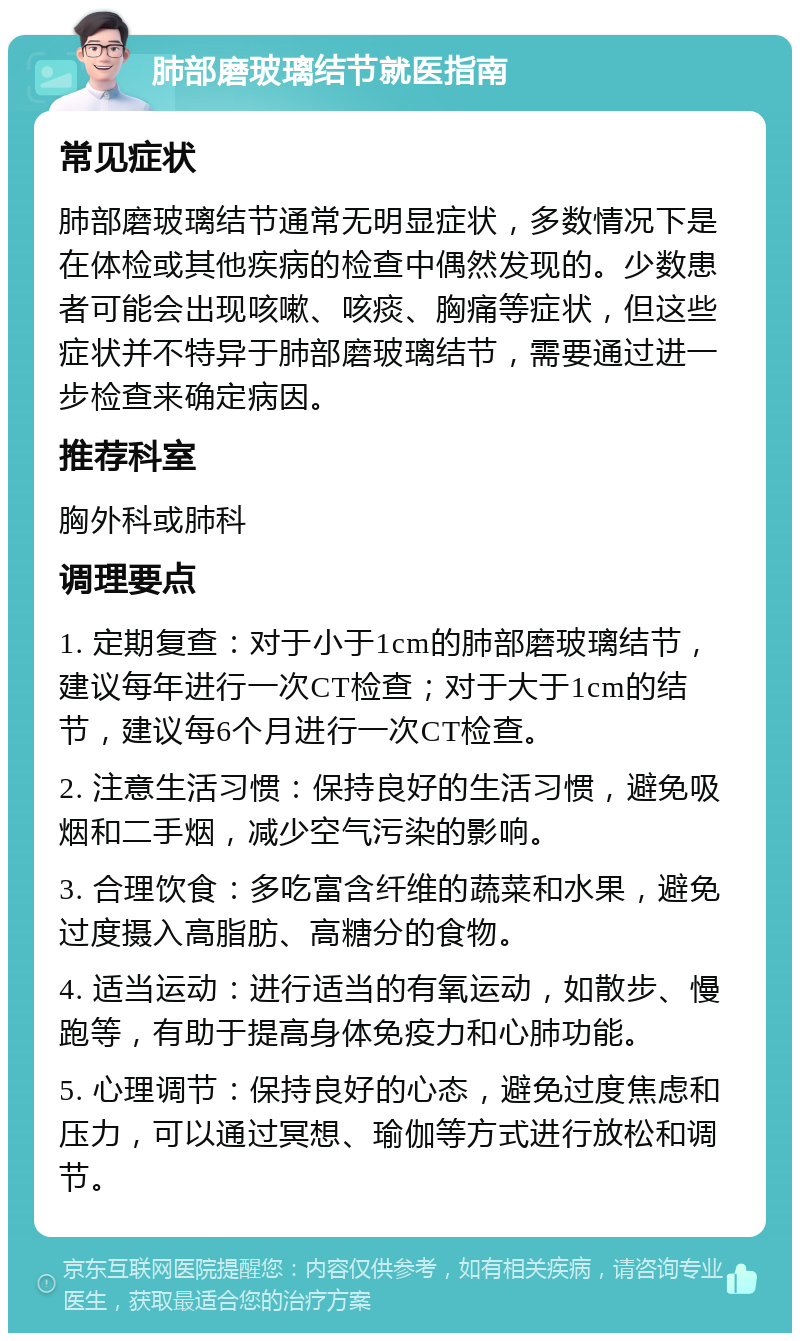 肺部磨玻璃结节就医指南 常见症状 肺部磨玻璃结节通常无明显症状，多数情况下是在体检或其他疾病的检查中偶然发现的。少数患者可能会出现咳嗽、咳痰、胸痛等症状，但这些症状并不特异于肺部磨玻璃结节，需要通过进一步检查来确定病因。 推荐科室 胸外科或肺科 调理要点 1. 定期复查：对于小于1cm的肺部磨玻璃结节，建议每年进行一次CT检查；对于大于1cm的结节，建议每6个月进行一次CT检查。 2. 注意生活习惯：保持良好的生活习惯，避免吸烟和二手烟，减少空气污染的影响。 3. 合理饮食：多吃富含纤维的蔬菜和水果，避免过度摄入高脂肪、高糖分的食物。 4. 适当运动：进行适当的有氧运动，如散步、慢跑等，有助于提高身体免疫力和心肺功能。 5. 心理调节：保持良好的心态，避免过度焦虑和压力，可以通过冥想、瑜伽等方式进行放松和调节。