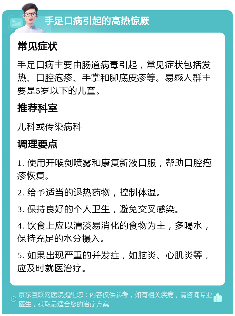 手足口病引起的高热惊厥 常见症状 手足口病主要由肠道病毒引起，常见症状包括发热、口腔疱疹、手掌和脚底皮疹等。易感人群主要是5岁以下的儿童。 推荐科室 儿科或传染病科 调理要点 1. 使用开喉剑喷雾和康复新液口服，帮助口腔疱疹恢复。 2. 给予适当的退热药物，控制体温。 3. 保持良好的个人卫生，避免交叉感染。 4. 饮食上应以清淡易消化的食物为主，多喝水，保持充足的水分摄入。 5. 如果出现严重的并发症，如脑炎、心肌炎等，应及时就医治疗。