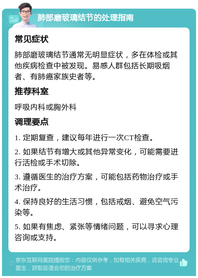 肺部磨玻璃结节的处理指南 常见症状 肺部磨玻璃结节通常无明显症状，多在体检或其他疾病检查中被发现。易感人群包括长期吸烟者、有肺癌家族史者等。 推荐科室 呼吸内科或胸外科 调理要点 1. 定期复查，建议每年进行一次CT检查。 2. 如果结节有增大或其他异常变化，可能需要进行活检或手术切除。 3. 遵循医生的治疗方案，可能包括药物治疗或手术治疗。 4. 保持良好的生活习惯，包括戒烟、避免空气污染等。 5. 如果有焦虑、紧张等情绪问题，可以寻求心理咨询或支持。