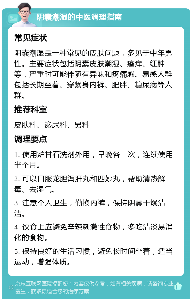 阴囊潮湿的中医调理指南 常见症状 阴囊潮湿是一种常见的皮肤问题，多见于中年男性。主要症状包括阴囊皮肤潮湿、瘙痒、红肿等，严重时可能伴随有异味和疼痛感。易感人群包括长期坐着、穿紧身内裤、肥胖、糖尿病等人群。 推荐科室 皮肤科、泌尿科、男科 调理要点 1. 使用炉甘石洗剂外用，早晚各一次，连续使用半个月。 2. 可以口服龙胆泻肝丸和四妙丸，帮助清热解毒、去湿气。 3. 注意个人卫生，勤换内裤，保持阴囊干燥清洁。 4. 饮食上应避免辛辣刺激性食物，多吃清淡易消化的食物。 5. 保持良好的生活习惯，避免长时间坐着，适当运动，增强体质。