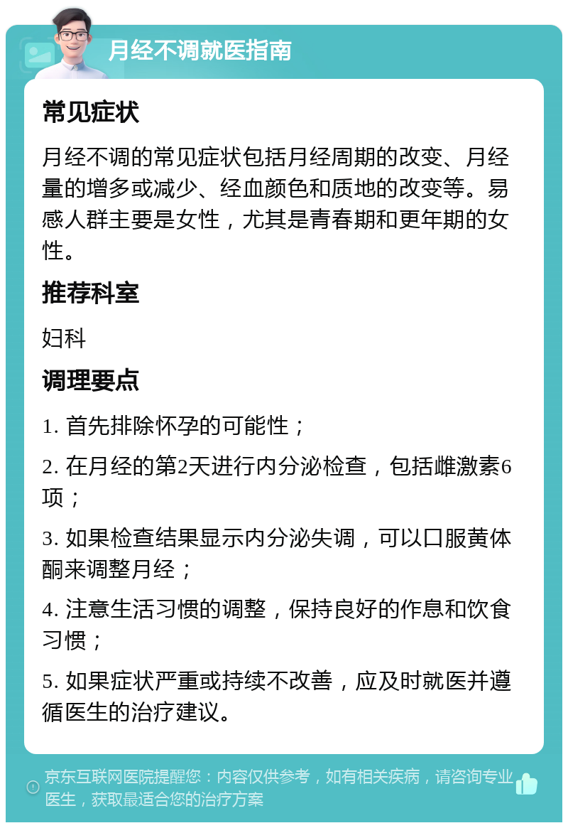 月经不调就医指南 常见症状 月经不调的常见症状包括月经周期的改变、月经量的增多或减少、经血颜色和质地的改变等。易感人群主要是女性，尤其是青春期和更年期的女性。 推荐科室 妇科 调理要点 1. 首先排除怀孕的可能性； 2. 在月经的第2天进行内分泌检查，包括雌激素6项； 3. 如果检查结果显示内分泌失调，可以口服黄体酮来调整月经； 4. 注意生活习惯的调整，保持良好的作息和饮食习惯； 5. 如果症状严重或持续不改善，应及时就医并遵循医生的治疗建议。