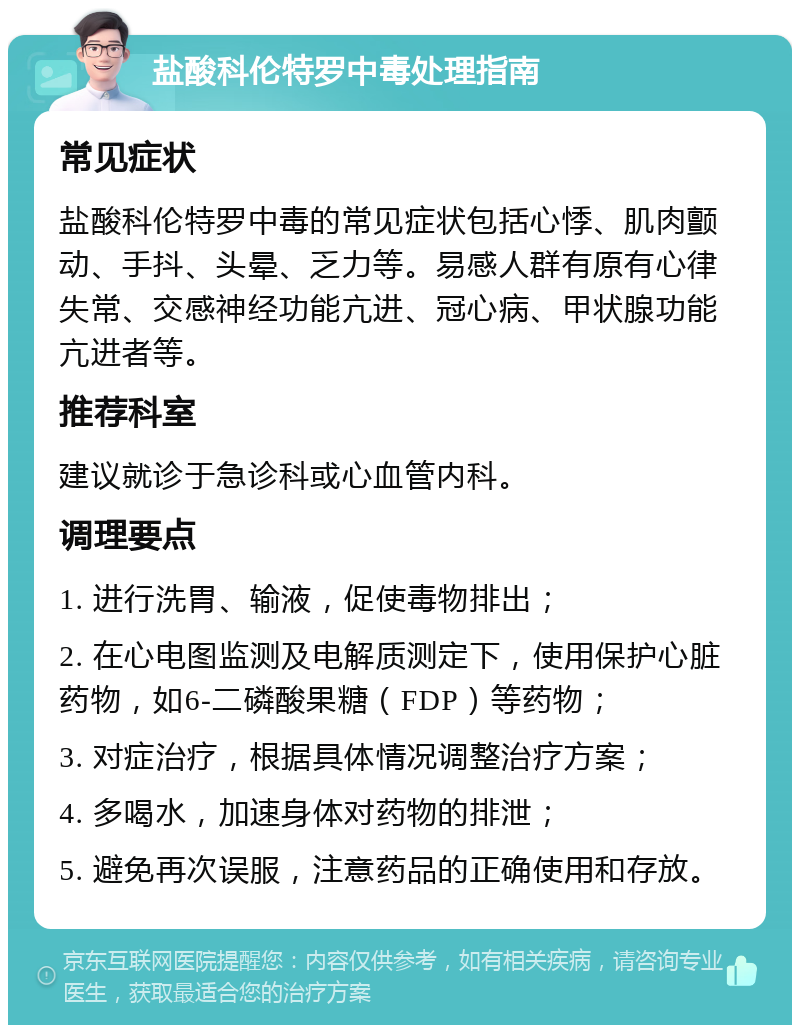 盐酸科伦特罗中毒处理指南 常见症状 盐酸科伦特罗中毒的常见症状包括心悸、肌肉颤动、手抖、头晕、乏力等。易感人群有原有心律失常、交感神经功能亢进、冠心病、甲状腺功能亢进者等。 推荐科室 建议就诊于急诊科或心血管内科。 调理要点 1. 进行洗胃、输液，促使毒物排出； 2. 在心电图监测及电解质测定下，使用保护心脏药物，如6-二磷酸果糖（FDP）等药物； 3. 对症治疗，根据具体情况调整治疗方案； 4. 多喝水，加速身体对药物的排泄； 5. 避免再次误服，注意药品的正确使用和存放。