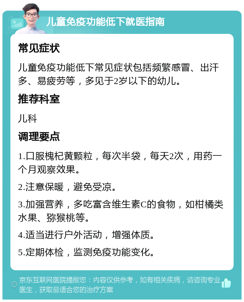 儿童免疫功能低下就医指南 常见症状 儿童免疫功能低下常见症状包括频繁感冒、出汗多、易疲劳等，多见于2岁以下的幼儿。 推荐科室 儿科 调理要点 1.口服槐杞黄颗粒，每次半袋，每天2次，用药一个月观察效果。 2.注意保暖，避免受凉。 3.加强营养，多吃富含维生素C的食物，如柑橘类水果、猕猴桃等。 4.适当进行户外活动，增强体质。 5.定期体检，监测免疫功能变化。