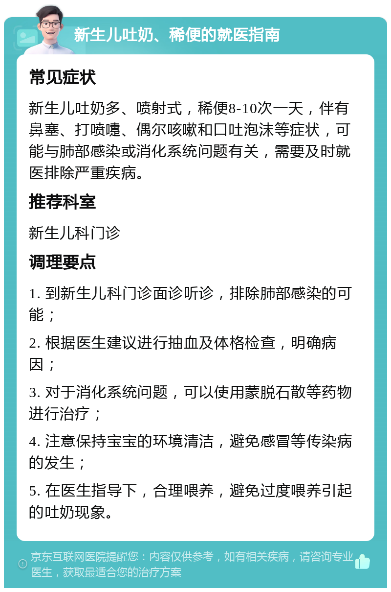 新生儿吐奶、稀便的就医指南 常见症状 新生儿吐奶多、喷射式，稀便8-10次一天，伴有鼻塞、打喷嚏、偶尔咳嗽和口吐泡沫等症状，可能与肺部感染或消化系统问题有关，需要及时就医排除严重疾病。 推荐科室 新生儿科门诊 调理要点 1. 到新生儿科门诊面诊听诊，排除肺部感染的可能； 2. 根据医生建议进行抽血及体格检查，明确病因； 3. 对于消化系统问题，可以使用蒙脱石散等药物进行治疗； 4. 注意保持宝宝的环境清洁，避免感冒等传染病的发生； 5. 在医生指导下，合理喂养，避免过度喂养引起的吐奶现象。