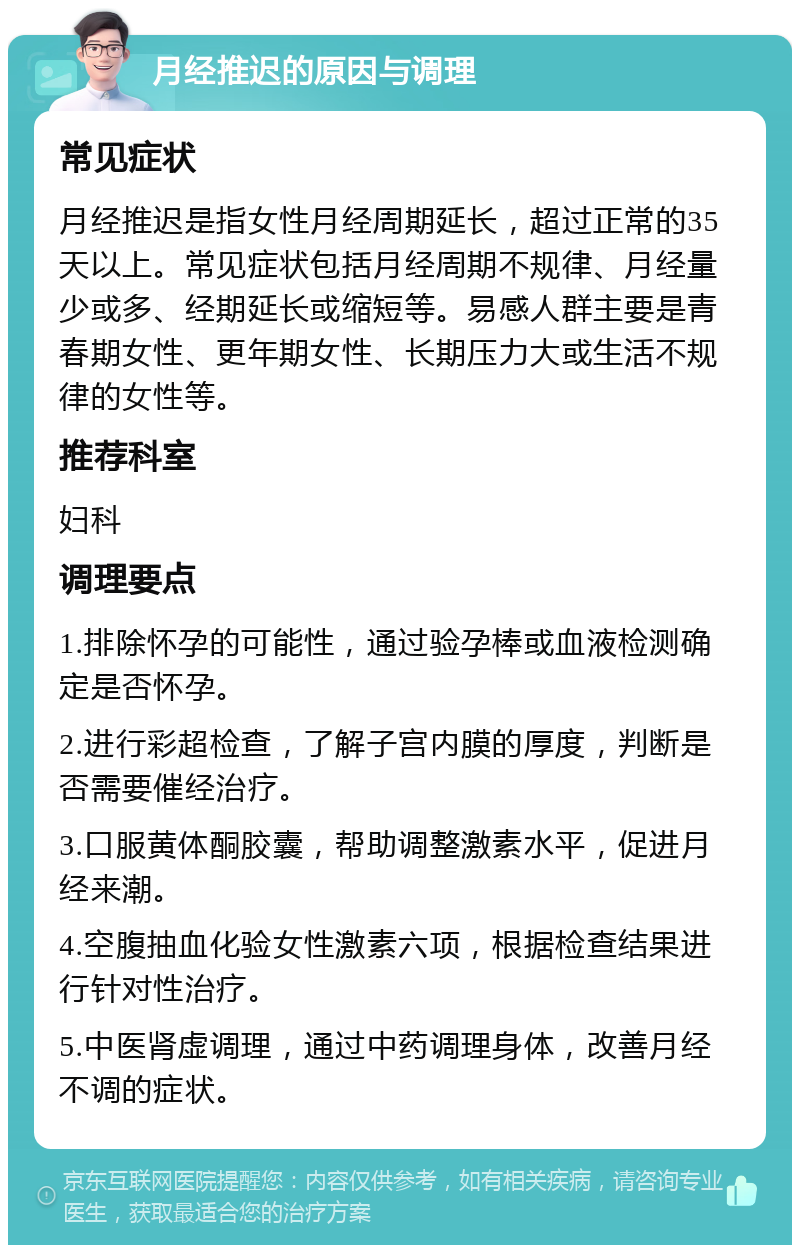 月经推迟的原因与调理 常见症状 月经推迟是指女性月经周期延长，超过正常的35天以上。常见症状包括月经周期不规律、月经量少或多、经期延长或缩短等。易感人群主要是青春期女性、更年期女性、长期压力大或生活不规律的女性等。 推荐科室 妇科 调理要点 1.排除怀孕的可能性，通过验孕棒或血液检测确定是否怀孕。 2.进行彩超检查，了解子宫内膜的厚度，判断是否需要催经治疗。 3.口服黄体酮胶囊，帮助调整激素水平，促进月经来潮。 4.空腹抽血化验女性激素六项，根据检查结果进行针对性治疗。 5.中医肾虚调理，通过中药调理身体，改善月经不调的症状。