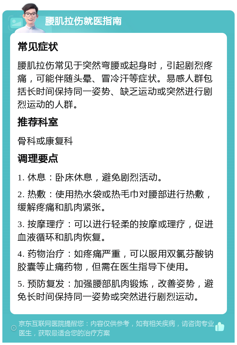 腰肌拉伤就医指南 常见症状 腰肌拉伤常见于突然弯腰或起身时，引起剧烈疼痛，可能伴随头晕、冒冷汗等症状。易感人群包括长时间保持同一姿势、缺乏运动或突然进行剧烈运动的人群。 推荐科室 骨科或康复科 调理要点 1. 休息：卧床休息，避免剧烈活动。 2. 热敷：使用热水袋或热毛巾对腰部进行热敷，缓解疼痛和肌肉紧张。 3. 按摩理疗：可以进行轻柔的按摩或理疗，促进血液循环和肌肉恢复。 4. 药物治疗：如疼痛严重，可以服用双氯芬酸钠胶囊等止痛药物，但需在医生指导下使用。 5. 预防复发：加强腰部肌肉锻炼，改善姿势，避免长时间保持同一姿势或突然进行剧烈运动。