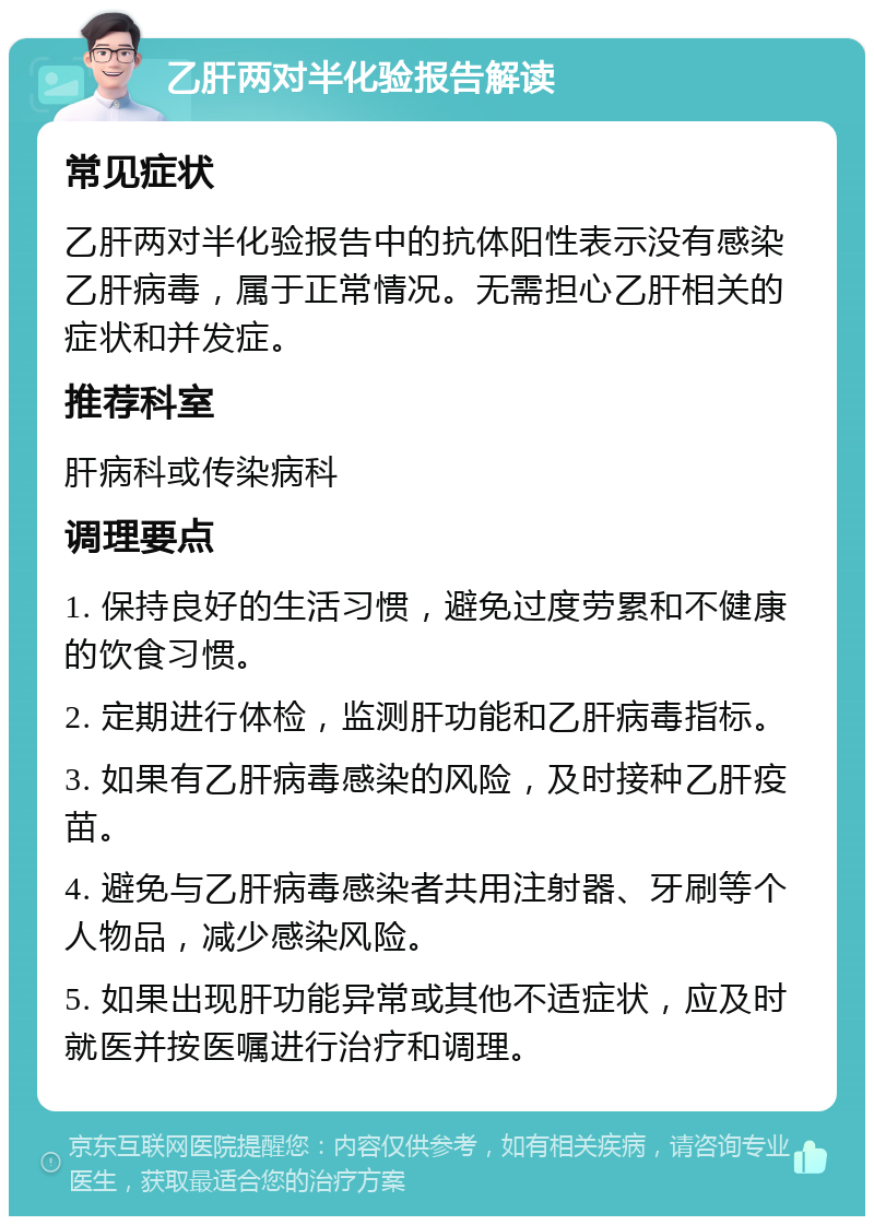 乙肝两对半化验报告解读 常见症状 乙肝两对半化验报告中的抗体阳性表示没有感染乙肝病毒，属于正常情况。无需担心乙肝相关的症状和并发症。 推荐科室 肝病科或传染病科 调理要点 1. 保持良好的生活习惯，避免过度劳累和不健康的饮食习惯。 2. 定期进行体检，监测肝功能和乙肝病毒指标。 3. 如果有乙肝病毒感染的风险，及时接种乙肝疫苗。 4. 避免与乙肝病毒感染者共用注射器、牙刷等个人物品，减少感染风险。 5. 如果出现肝功能异常或其他不适症状，应及时就医并按医嘱进行治疗和调理。