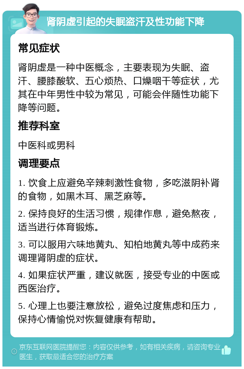 肾阴虚引起的失眠盗汗及性功能下降 常见症状 肾阴虚是一种中医概念，主要表现为失眠、盗汗、腰膝酸软、五心烦热、口燥咽干等症状，尤其在中年男性中较为常见，可能会伴随性功能下降等问题。 推荐科室 中医科或男科 调理要点 1. 饮食上应避免辛辣刺激性食物，多吃滋阴补肾的食物，如黑木耳、黑芝麻等。 2. 保持良好的生活习惯，规律作息，避免熬夜，适当进行体育锻炼。 3. 可以服用六味地黄丸、知柏地黄丸等中成药来调理肾阴虚的症状。 4. 如果症状严重，建议就医，接受专业的中医或西医治疗。 5. 心理上也要注意放松，避免过度焦虑和压力，保持心情愉悦对恢复健康有帮助。