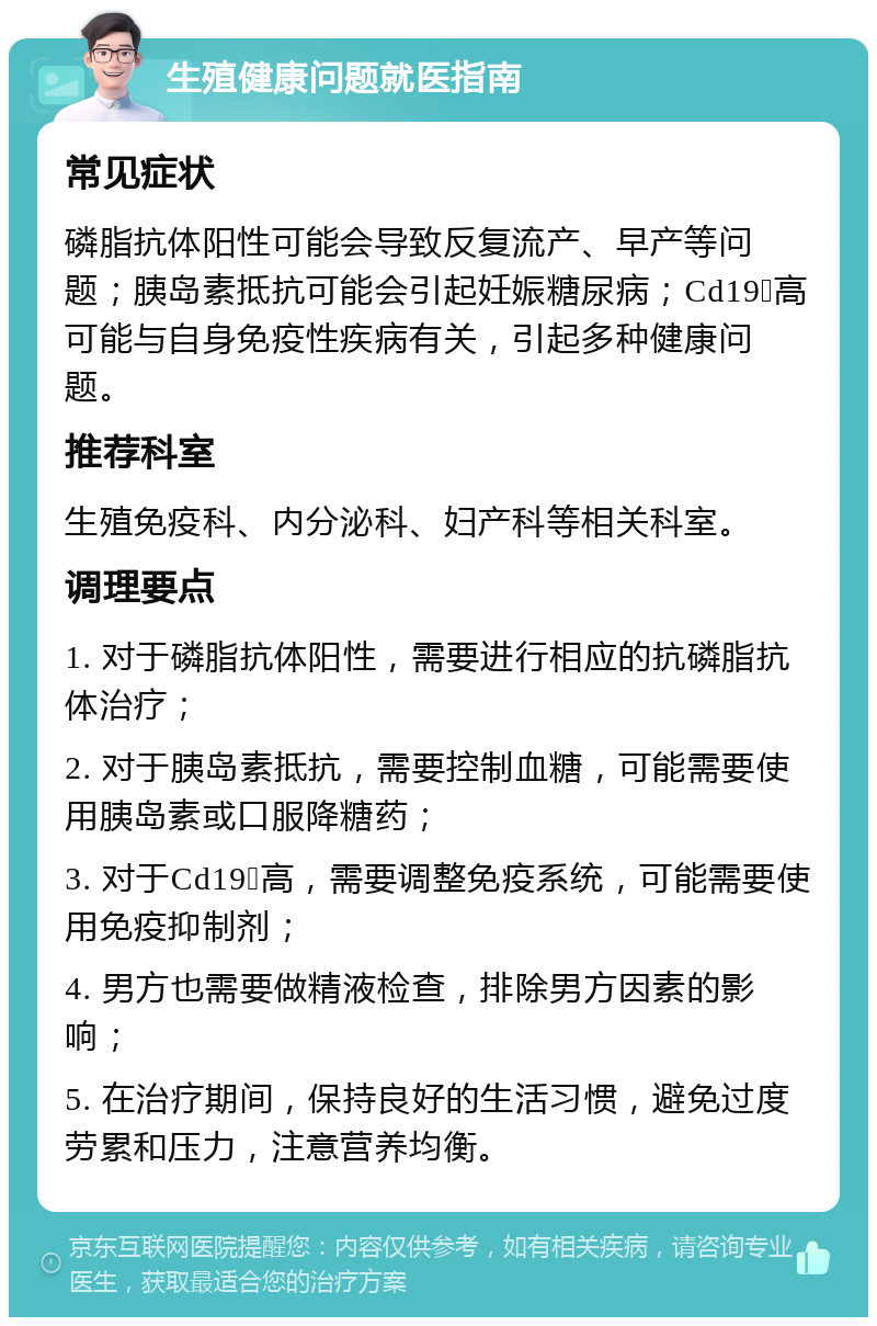 生殖健康问题就医指南 常见症状 磷脂抗体阳性可能会导致反复流产、早产等问题；胰岛素抵抗可能会引起妊娠糖尿病；Cd19➕高可能与自身免疫性疾病有关，引起多种健康问题。 推荐科室 生殖免疫科、内分泌科、妇产科等相关科室。 调理要点 1. 对于磷脂抗体阳性，需要进行相应的抗磷脂抗体治疗； 2. 对于胰岛素抵抗，需要控制血糖，可能需要使用胰岛素或口服降糖药； 3. 对于Cd19➕高，需要调整免疫系统，可能需要使用免疫抑制剂； 4. 男方也需要做精液检查，排除男方因素的影响； 5. 在治疗期间，保持良好的生活习惯，避免过度劳累和压力，注意营养均衡。