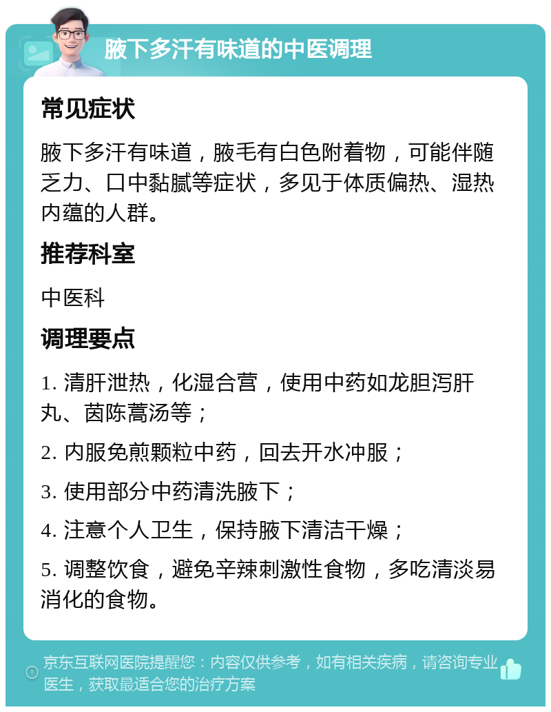 腋下多汗有味道的中医调理 常见症状 腋下多汗有味道，腋毛有白色附着物，可能伴随乏力、口中黏腻等症状，多见于体质偏热、湿热内蕴的人群。 推荐科室 中医科 调理要点 1. 清肝泄热，化湿合营，使用中药如龙胆泻肝丸、茵陈蒿汤等； 2. 内服免煎颗粒中药，回去开水冲服； 3. 使用部分中药清洗腋下； 4. 注意个人卫生，保持腋下清洁干燥； 5. 调整饮食，避免辛辣刺激性食物，多吃清淡易消化的食物。