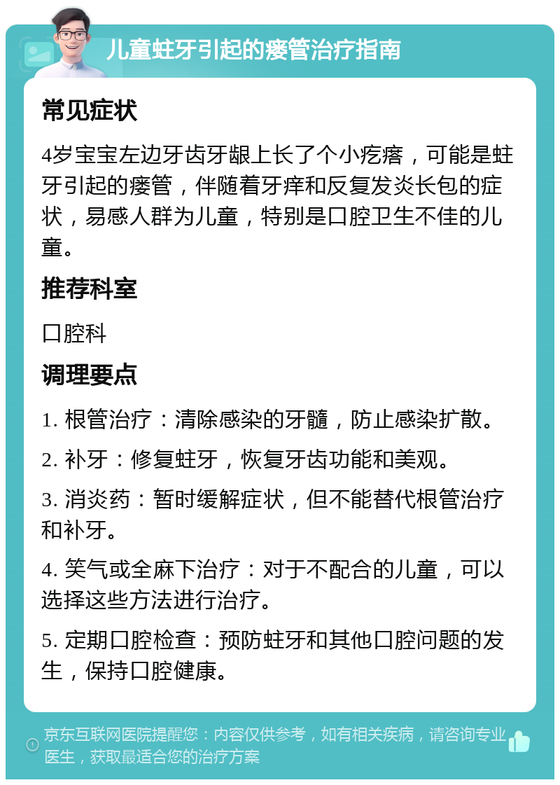 儿童蛀牙引起的瘘管治疗指南 常见症状 4岁宝宝左边牙齿牙龈上长了个小疙瘩，可能是蛀牙引起的瘘管，伴随着牙痒和反复发炎长包的症状，易感人群为儿童，特别是口腔卫生不佳的儿童。 推荐科室 口腔科 调理要点 1. 根管治疗：清除感染的牙髓，防止感染扩散。 2. 补牙：修复蛀牙，恢复牙齿功能和美观。 3. 消炎药：暂时缓解症状，但不能替代根管治疗和补牙。 4. 笑气或全麻下治疗：对于不配合的儿童，可以选择这些方法进行治疗。 5. 定期口腔检查：预防蛀牙和其他口腔问题的发生，保持口腔健康。