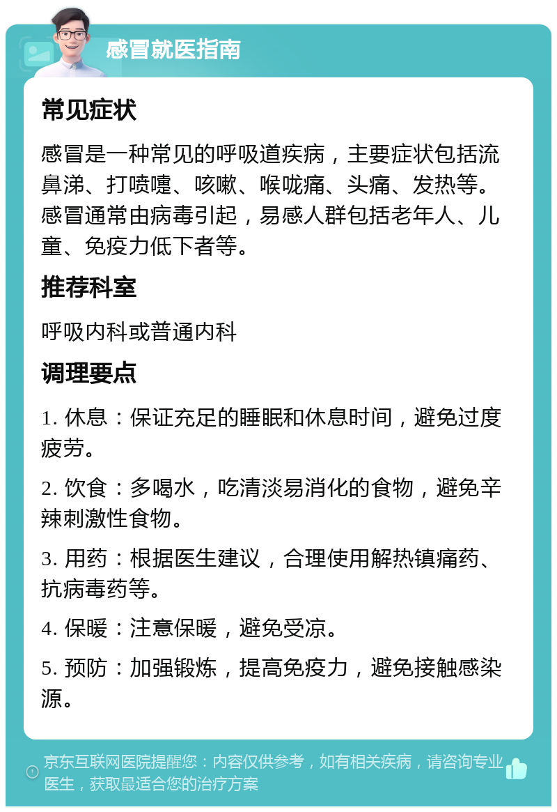 感冒就医指南 常见症状 感冒是一种常见的呼吸道疾病，主要症状包括流鼻涕、打喷嚏、咳嗽、喉咙痛、头痛、发热等。感冒通常由病毒引起，易感人群包括老年人、儿童、免疫力低下者等。 推荐科室 呼吸内科或普通内科 调理要点 1. 休息：保证充足的睡眠和休息时间，避免过度疲劳。 2. 饮食：多喝水，吃清淡易消化的食物，避免辛辣刺激性食物。 3. 用药：根据医生建议，合理使用解热镇痛药、抗病毒药等。 4. 保暖：注意保暖，避免受凉。 5. 预防：加强锻炼，提高免疫力，避免接触感染源。