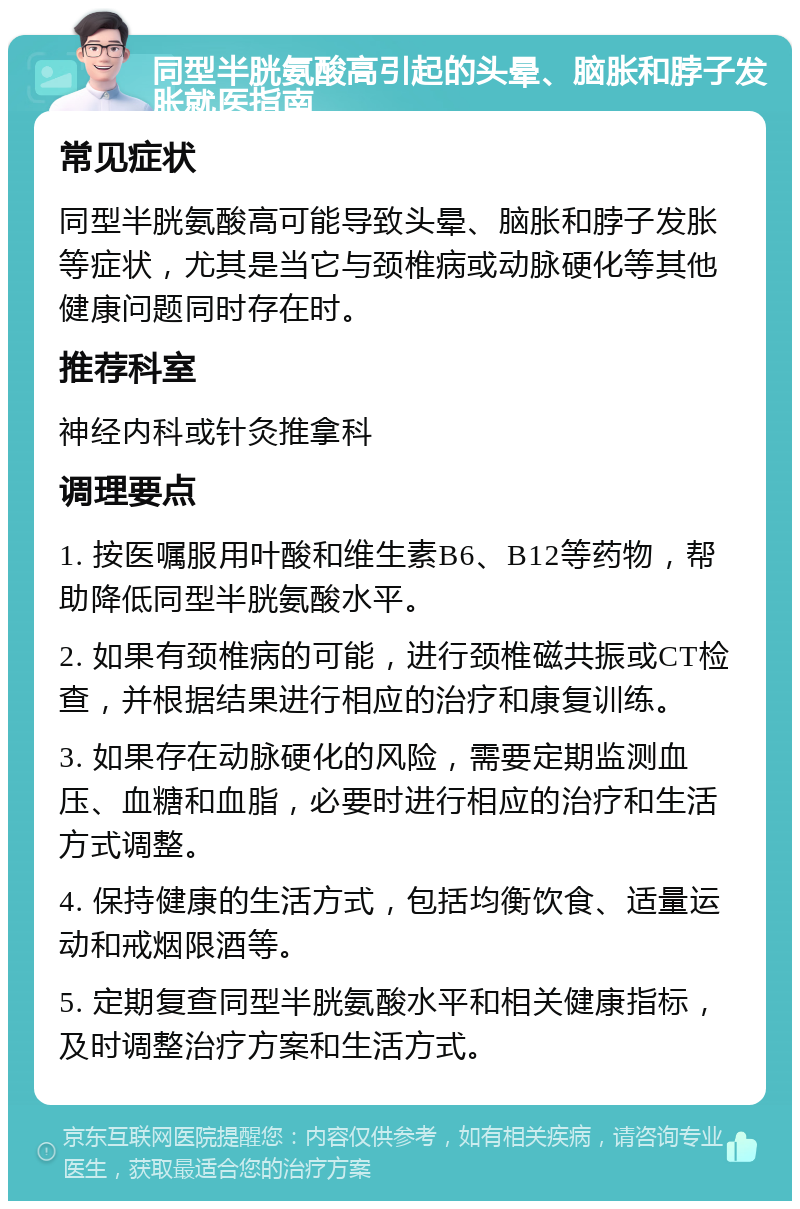 同型半胱氨酸高引起的头晕、脑胀和脖子发胀就医指南 常见症状 同型半胱氨酸高可能导致头晕、脑胀和脖子发胀等症状，尤其是当它与颈椎病或动脉硬化等其他健康问题同时存在时。 推荐科室 神经内科或针灸推拿科 调理要点 1. 按医嘱服用叶酸和维生素B6、B12等药物，帮助降低同型半胱氨酸水平。 2. 如果有颈椎病的可能，进行颈椎磁共振或CT检查，并根据结果进行相应的治疗和康复训练。 3. 如果存在动脉硬化的风险，需要定期监测血压、血糖和血脂，必要时进行相应的治疗和生活方式调整。 4. 保持健康的生活方式，包括均衡饮食、适量运动和戒烟限酒等。 5. 定期复查同型半胱氨酸水平和相关健康指标，及时调整治疗方案和生活方式。