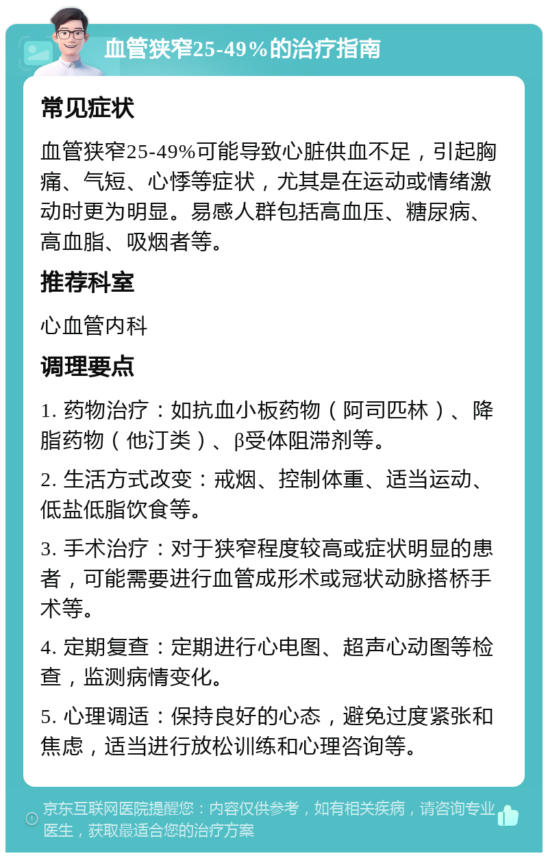 血管狭窄25-49%的治疗指南 常见症状 血管狭窄25-49%可能导致心脏供血不足，引起胸痛、气短、心悸等症状，尤其是在运动或情绪激动时更为明显。易感人群包括高血压、糖尿病、高血脂、吸烟者等。 推荐科室 心血管内科 调理要点 1. 药物治疗：如抗血小板药物（阿司匹林）、降脂药物（他汀类）、β受体阻滞剂等。 2. 生活方式改变：戒烟、控制体重、适当运动、低盐低脂饮食等。 3. 手术治疗：对于狭窄程度较高或症状明显的患者，可能需要进行血管成形术或冠状动脉搭桥手术等。 4. 定期复查：定期进行心电图、超声心动图等检查，监测病情变化。 5. 心理调适：保持良好的心态，避免过度紧张和焦虑，适当进行放松训练和心理咨询等。