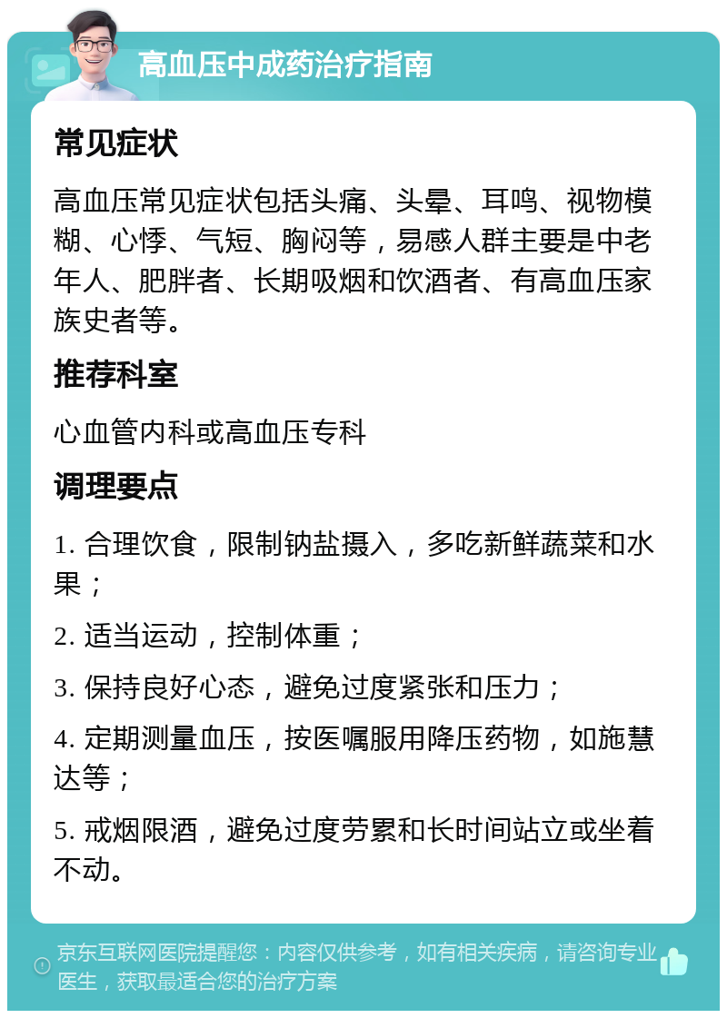 高血压中成药治疗指南 常见症状 高血压常见症状包括头痛、头晕、耳鸣、视物模糊、心悸、气短、胸闷等，易感人群主要是中老年人、肥胖者、长期吸烟和饮酒者、有高血压家族史者等。 推荐科室 心血管内科或高血压专科 调理要点 1. 合理饮食，限制钠盐摄入，多吃新鲜蔬菜和水果； 2. 适当运动，控制体重； 3. 保持良好心态，避免过度紧张和压力； 4. 定期测量血压，按医嘱服用降压药物，如施慧达等； 5. 戒烟限酒，避免过度劳累和长时间站立或坐着不动。