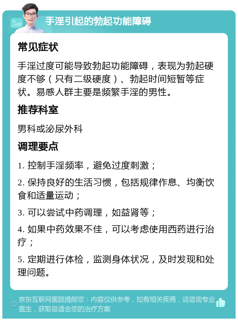 手淫引起的勃起功能障碍 常见症状 手淫过度可能导致勃起功能障碍，表现为勃起硬度不够（只有二级硬度）、勃起时间短暂等症状。易感人群主要是频繁手淫的男性。 推荐科室 男科或泌尿外科 调理要点 1. 控制手淫频率，避免过度刺激； 2. 保持良好的生活习惯，包括规律作息、均衡饮食和适量运动； 3. 可以尝试中药调理，如益肾等； 4. 如果中药效果不佳，可以考虑使用西药进行治疗； 5. 定期进行体检，监测身体状况，及时发现和处理问题。