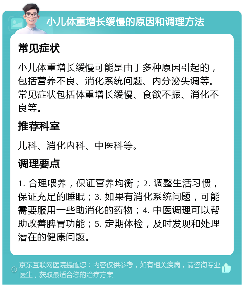 小儿体重增长缓慢的原因和调理方法 常见症状 小儿体重增长缓慢可能是由于多种原因引起的，包括营养不良、消化系统问题、内分泌失调等。常见症状包括体重增长缓慢、食欲不振、消化不良等。 推荐科室 儿科、消化内科、中医科等。 调理要点 1. 合理喂养，保证营养均衡；2. 调整生活习惯，保证充足的睡眠；3. 如果有消化系统问题，可能需要服用一些助消化的药物；4. 中医调理可以帮助改善脾胃功能；5. 定期体检，及时发现和处理潜在的健康问题。