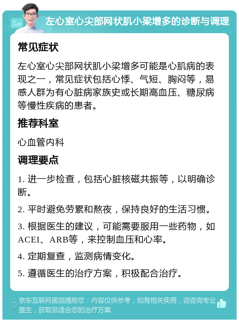 左心室心尖部网状肌小梁增多的诊断与调理 常见症状 左心室心尖部网状肌小梁增多可能是心肌病的表现之一，常见症状包括心悸、气短、胸闷等，易感人群为有心脏病家族史或长期高血压、糖尿病等慢性疾病的患者。 推荐科室 心血管内科 调理要点 1. 进一步检查，包括心脏核磁共振等，以明确诊断。 2. 平时避免劳累和熬夜，保持良好的生活习惯。 3. 根据医生的建议，可能需要服用一些药物，如ACEI、ARB等，来控制血压和心率。 4. 定期复查，监测病情变化。 5. 遵循医生的治疗方案，积极配合治疗。