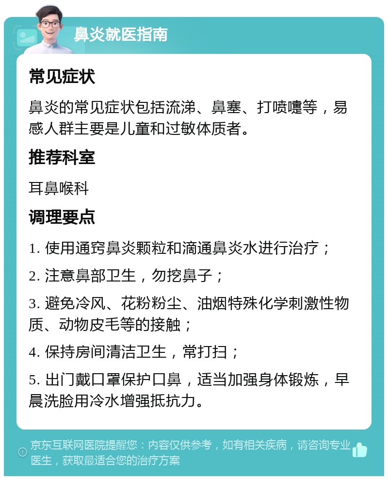 鼻炎就医指南 常见症状 鼻炎的常见症状包括流涕、鼻塞、打喷嚏等，易感人群主要是儿童和过敏体质者。 推荐科室 耳鼻喉科 调理要点 1. 使用通窍鼻炎颗粒和滴通鼻炎水进行治疗； 2. 注意鼻部卫生，勿挖鼻子； 3. 避免冷风、花粉粉尘、油烟特殊化学刺激性物质、动物皮毛等的接触； 4. 保持房间清洁卫生，常打扫； 5. 出门戴口罩保护口鼻，适当加强身体锻炼，早晨洗脸用冷水增强抵抗力。