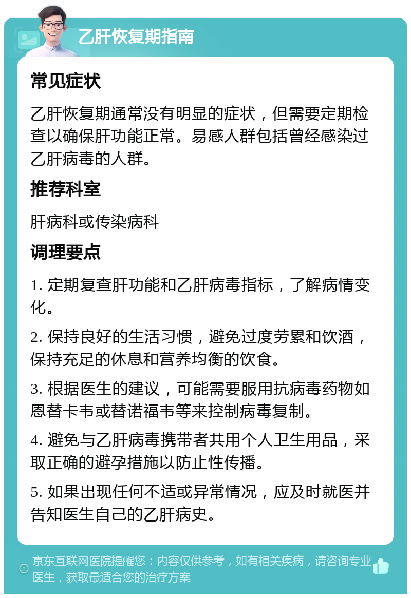 乙肝恢复期指南 常见症状 乙肝恢复期通常没有明显的症状，但需要定期检查以确保肝功能正常。易感人群包括曾经感染过乙肝病毒的人群。 推荐科室 肝病科或传染病科 调理要点 1. 定期复查肝功能和乙肝病毒指标，了解病情变化。 2. 保持良好的生活习惯，避免过度劳累和饮酒，保持充足的休息和营养均衡的饮食。 3. 根据医生的建议，可能需要服用抗病毒药物如恩替卡韦或替诺福韦等来控制病毒复制。 4. 避免与乙肝病毒携带者共用个人卫生用品，采取正确的避孕措施以防止性传播。 5. 如果出现任何不适或异常情况，应及时就医并告知医生自己的乙肝病史。