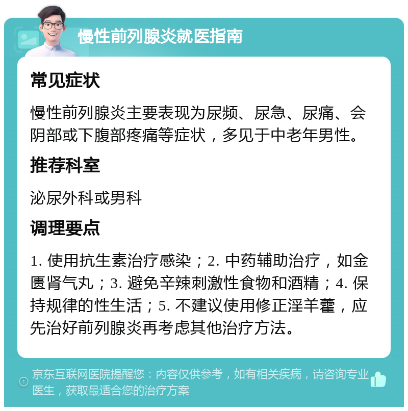 慢性前列腺炎就医指南 常见症状 慢性前列腺炎主要表现为尿频、尿急、尿痛、会阴部或下腹部疼痛等症状，多见于中老年男性。 推荐科室 泌尿外科或男科 调理要点 1. 使用抗生素治疗感染；2. 中药辅助治疗，如金匮肾气丸；3. 避免辛辣刺激性食物和酒精；4. 保持规律的性生活；5. 不建议使用修正淫羊藿，应先治好前列腺炎再考虑其他治疗方法。