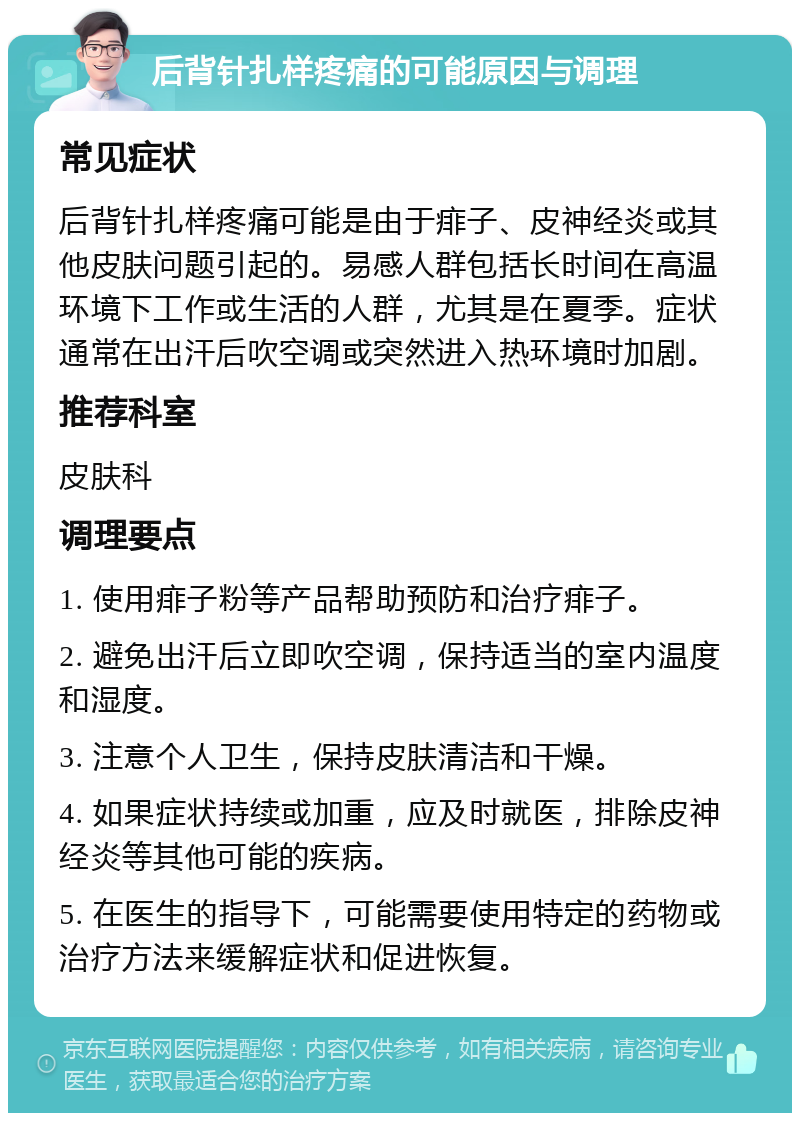 后背针扎样疼痛的可能原因与调理 常见症状 后背针扎样疼痛可能是由于痱子、皮神经炎或其他皮肤问题引起的。易感人群包括长时间在高温环境下工作或生活的人群，尤其是在夏季。症状通常在出汗后吹空调或突然进入热环境时加剧。 推荐科室 皮肤科 调理要点 1. 使用痱子粉等产品帮助预防和治疗痱子。 2. 避免出汗后立即吹空调，保持适当的室内温度和湿度。 3. 注意个人卫生，保持皮肤清洁和干燥。 4. 如果症状持续或加重，应及时就医，排除皮神经炎等其他可能的疾病。 5. 在医生的指导下，可能需要使用特定的药物或治疗方法来缓解症状和促进恢复。