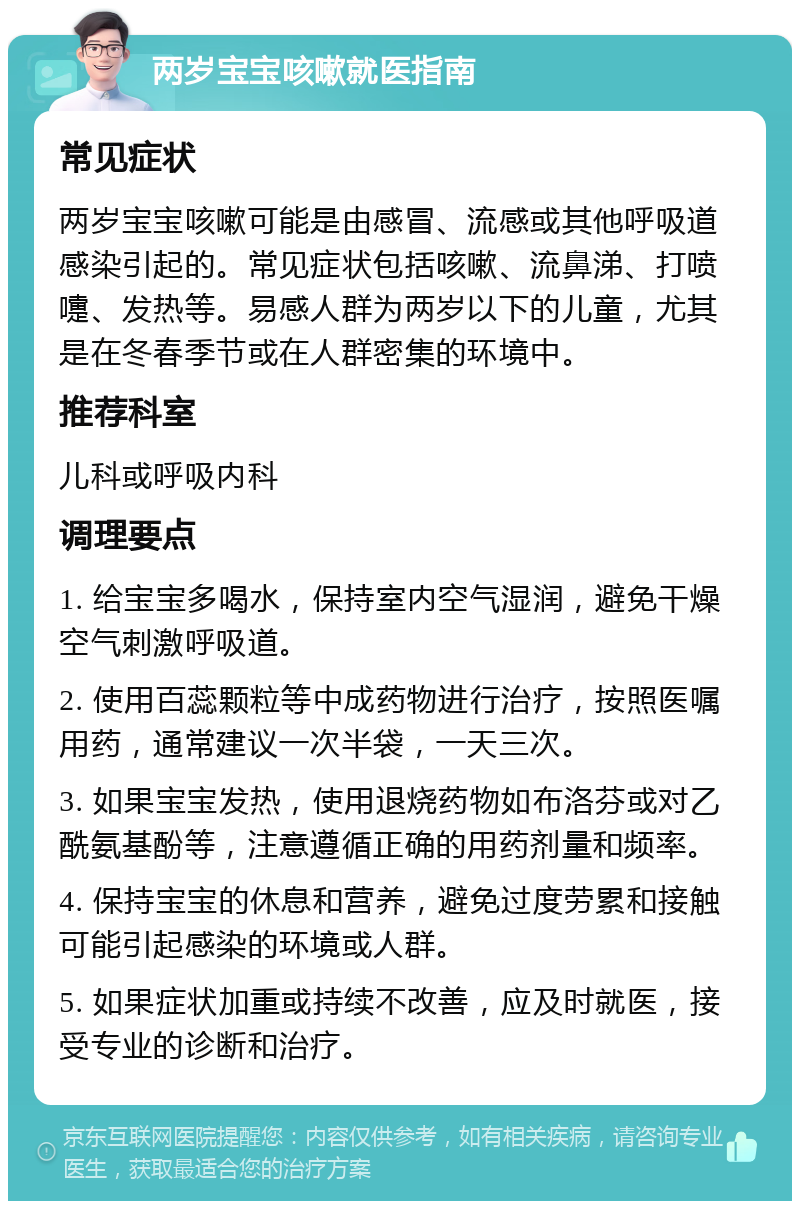 两岁宝宝咳嗽就医指南 常见症状 两岁宝宝咳嗽可能是由感冒、流感或其他呼吸道感染引起的。常见症状包括咳嗽、流鼻涕、打喷嚏、发热等。易感人群为两岁以下的儿童，尤其是在冬春季节或在人群密集的环境中。 推荐科室 儿科或呼吸内科 调理要点 1. 给宝宝多喝水，保持室内空气湿润，避免干燥空气刺激呼吸道。 2. 使用百蕊颗粒等中成药物进行治疗，按照医嘱用药，通常建议一次半袋，一天三次。 3. 如果宝宝发热，使用退烧药物如布洛芬或对乙酰氨基酚等，注意遵循正确的用药剂量和频率。 4. 保持宝宝的休息和营养，避免过度劳累和接触可能引起感染的环境或人群。 5. 如果症状加重或持续不改善，应及时就医，接受专业的诊断和治疗。