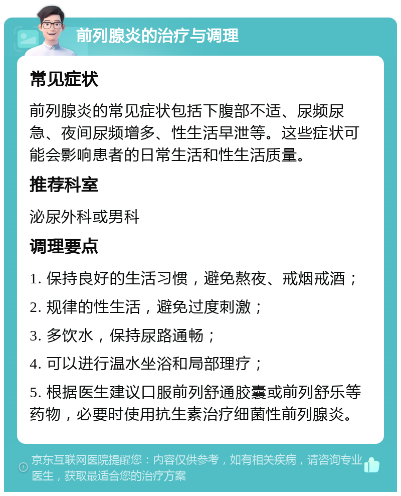 前列腺炎的治疗与调理 常见症状 前列腺炎的常见症状包括下腹部不适、尿频尿急、夜间尿频增多、性生活早泄等。这些症状可能会影响患者的日常生活和性生活质量。 推荐科室 泌尿外科或男科 调理要点 1. 保持良好的生活习惯，避免熬夜、戒烟戒酒； 2. 规律的性生活，避免过度刺激； 3. 多饮水，保持尿路通畅； 4. 可以进行温水坐浴和局部理疗； 5. 根据医生建议口服前列舒通胶囊或前列舒乐等药物，必要时使用抗生素治疗细菌性前列腺炎。