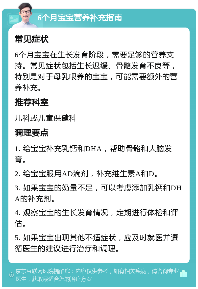 6个月宝宝营养补充指南 常见症状 6个月宝宝在生长发育阶段，需要足够的营养支持。常见症状包括生长迟缓、骨骼发育不良等，特别是对于母乳喂养的宝宝，可能需要额外的营养补充。 推荐科室 儿科或儿童保健科 调理要点 1. 给宝宝补充乳钙和DHA，帮助骨骼和大脑发育。 2. 给宝宝服用AD滴剂，补充维生素A和D。 3. 如果宝宝的奶量不足，可以考虑添加乳钙和DHA的补充剂。 4. 观察宝宝的生长发育情况，定期进行体检和评估。 5. 如果宝宝出现其他不适症状，应及时就医并遵循医生的建议进行治疗和调理。