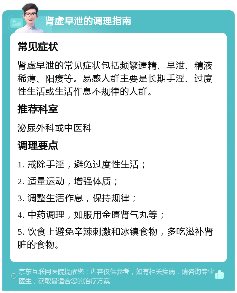 肾虚早泄的调理指南 常见症状 肾虚早泄的常见症状包括频繁遗精、早泄、精液稀薄、阳痿等。易感人群主要是长期手淫、过度性生活或生活作息不规律的人群。 推荐科室 泌尿外科或中医科 调理要点 1. 戒除手淫，避免过度性生活； 2. 适量运动，增强体质； 3. 调整生活作息，保持规律； 4. 中药调理，如服用金匮肾气丸等； 5. 饮食上避免辛辣刺激和冰镇食物，多吃滋补肾脏的食物。