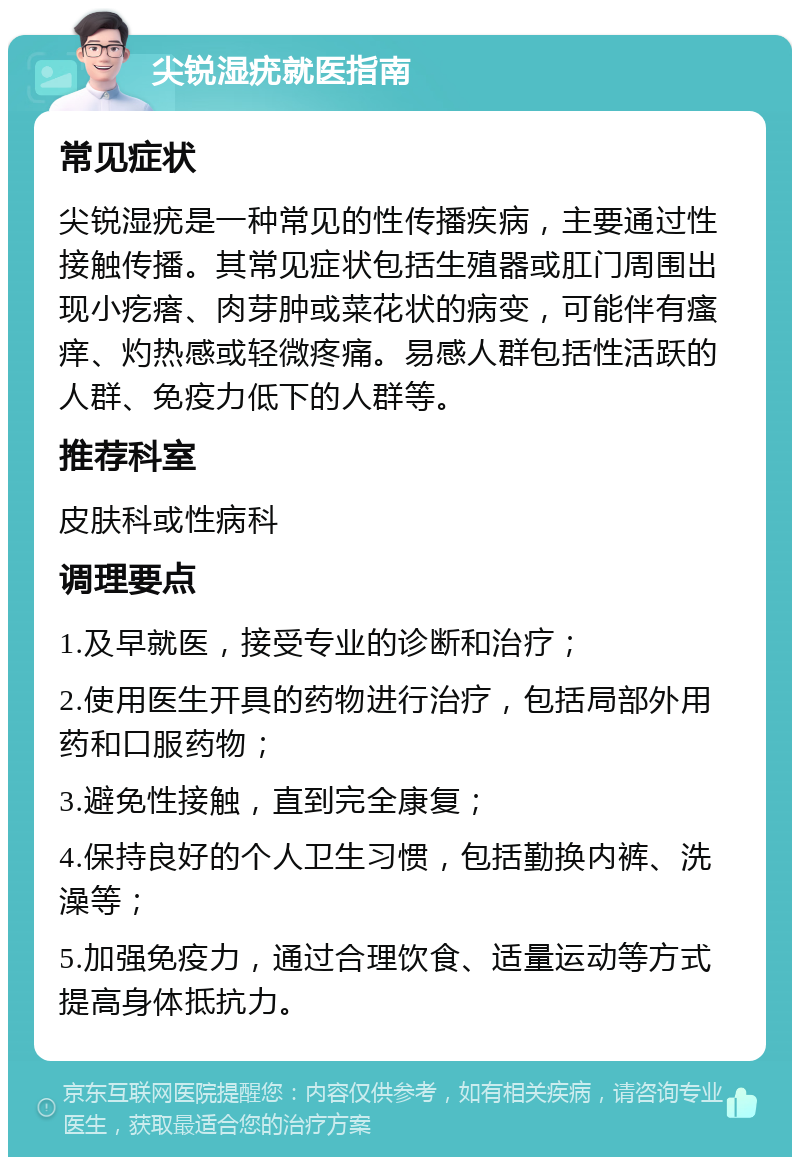 尖锐湿疣就医指南 常见症状 尖锐湿疣是一种常见的性传播疾病，主要通过性接触传播。其常见症状包括生殖器或肛门周围出现小疙瘩、肉芽肿或菜花状的病变，可能伴有瘙痒、灼热感或轻微疼痛。易感人群包括性活跃的人群、免疫力低下的人群等。 推荐科室 皮肤科或性病科 调理要点 1.及早就医，接受专业的诊断和治疗； 2.使用医生开具的药物进行治疗，包括局部外用药和口服药物； 3.避免性接触，直到完全康复； 4.保持良好的个人卫生习惯，包括勤换内裤、洗澡等； 5.加强免疫力，通过合理饮食、适量运动等方式提高身体抵抗力。