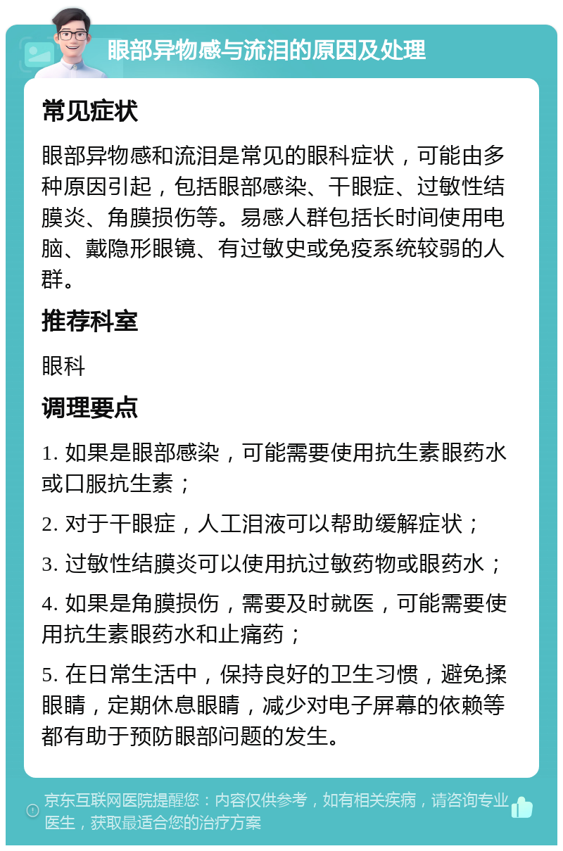 眼部异物感与流泪的原因及处理 常见症状 眼部异物感和流泪是常见的眼科症状，可能由多种原因引起，包括眼部感染、干眼症、过敏性结膜炎、角膜损伤等。易感人群包括长时间使用电脑、戴隐形眼镜、有过敏史或免疫系统较弱的人群。 推荐科室 眼科 调理要点 1. 如果是眼部感染，可能需要使用抗生素眼药水或口服抗生素； 2. 对于干眼症，人工泪液可以帮助缓解症状； 3. 过敏性结膜炎可以使用抗过敏药物或眼药水； 4. 如果是角膜损伤，需要及时就医，可能需要使用抗生素眼药水和止痛药； 5. 在日常生活中，保持良好的卫生习惯，避免揉眼睛，定期休息眼睛，减少对电子屏幕的依赖等都有助于预防眼部问题的发生。