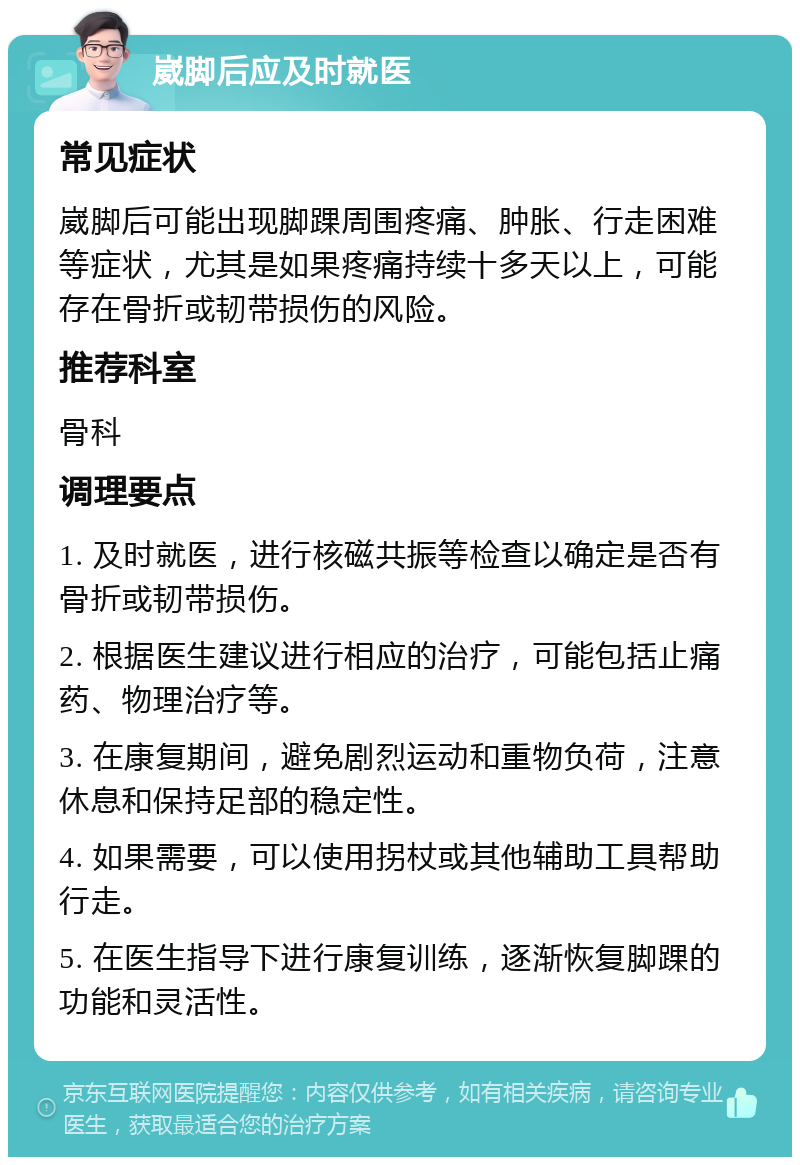 崴脚后应及时就医 常见症状 崴脚后可能出现脚踝周围疼痛、肿胀、行走困难等症状，尤其是如果疼痛持续十多天以上，可能存在骨折或韧带损伤的风险。 推荐科室 骨科 调理要点 1. 及时就医，进行核磁共振等检查以确定是否有骨折或韧带损伤。 2. 根据医生建议进行相应的治疗，可能包括止痛药、物理治疗等。 3. 在康复期间，避免剧烈运动和重物负荷，注意休息和保持足部的稳定性。 4. 如果需要，可以使用拐杖或其他辅助工具帮助行走。 5. 在医生指导下进行康复训练，逐渐恢复脚踝的功能和灵活性。