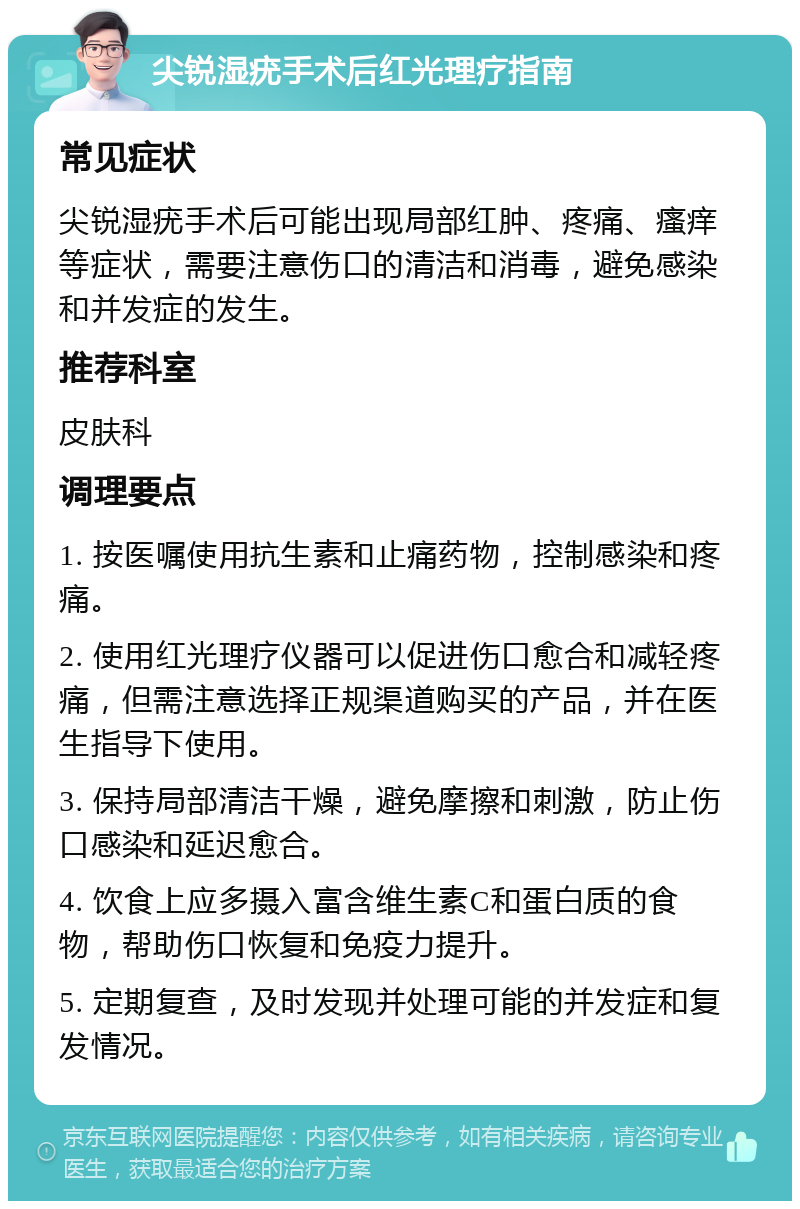 尖锐湿疣手术后红光理疗指南 常见症状 尖锐湿疣手术后可能出现局部红肿、疼痛、瘙痒等症状，需要注意伤口的清洁和消毒，避免感染和并发症的发生。 推荐科室 皮肤科 调理要点 1. 按医嘱使用抗生素和止痛药物，控制感染和疼痛。 2. 使用红光理疗仪器可以促进伤口愈合和减轻疼痛，但需注意选择正规渠道购买的产品，并在医生指导下使用。 3. 保持局部清洁干燥，避免摩擦和刺激，防止伤口感染和延迟愈合。 4. 饮食上应多摄入富含维生素C和蛋白质的食物，帮助伤口恢复和免疫力提升。 5. 定期复查，及时发现并处理可能的并发症和复发情况。