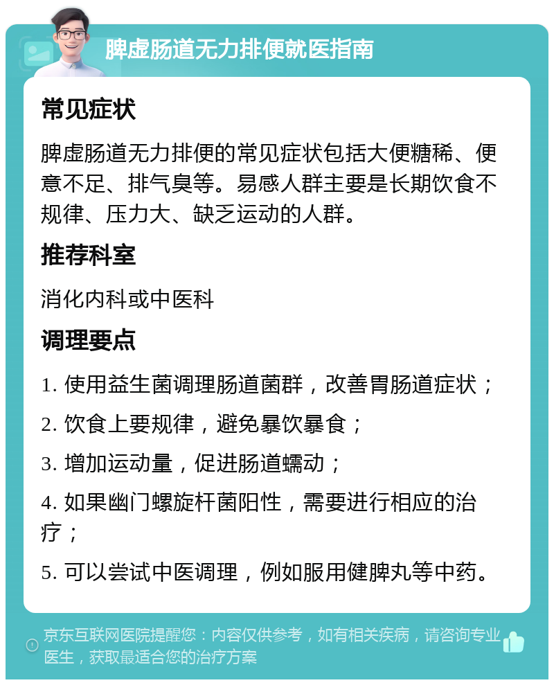 脾虚肠道无力排便就医指南 常见症状 脾虚肠道无力排便的常见症状包括大便糖稀、便意不足、排气臭等。易感人群主要是长期饮食不规律、压力大、缺乏运动的人群。 推荐科室 消化内科或中医科 调理要点 1. 使用益生菌调理肠道菌群，改善胃肠道症状； 2. 饮食上要规律，避免暴饮暴食； 3. 增加运动量，促进肠道蠕动； 4. 如果幽门螺旋杆菌阳性，需要进行相应的治疗； 5. 可以尝试中医调理，例如服用健脾丸等中药。