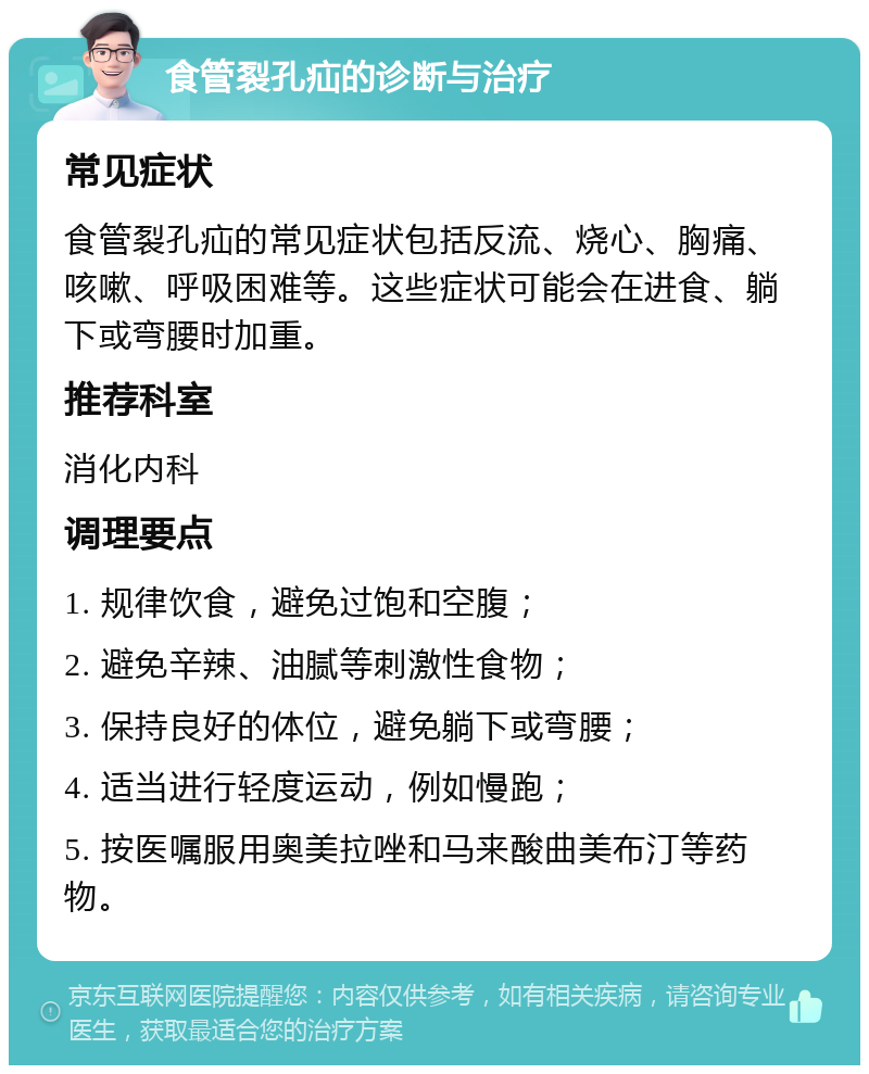 食管裂孔疝的诊断与治疗 常见症状 食管裂孔疝的常见症状包括反流、烧心、胸痛、咳嗽、呼吸困难等。这些症状可能会在进食、躺下或弯腰时加重。 推荐科室 消化内科 调理要点 1. 规律饮食，避免过饱和空腹； 2. 避免辛辣、油腻等刺激性食物； 3. 保持良好的体位，避免躺下或弯腰； 4. 适当进行轻度运动，例如慢跑； 5. 按医嘱服用奥美拉唑和马来酸曲美布汀等药物。