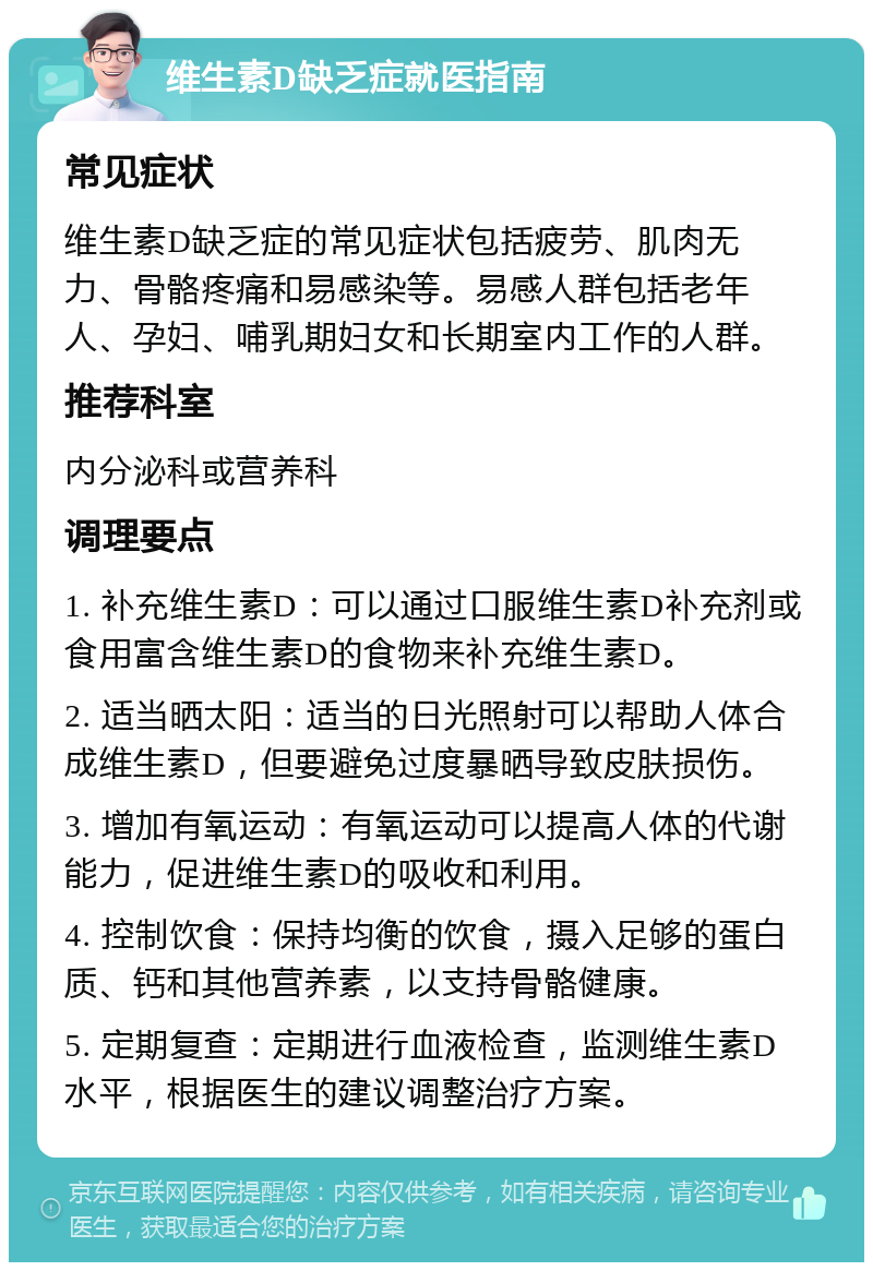 维生素D缺乏症就医指南 常见症状 维生素D缺乏症的常见症状包括疲劳、肌肉无力、骨骼疼痛和易感染等。易感人群包括老年人、孕妇、哺乳期妇女和长期室内工作的人群。 推荐科室 内分泌科或营养科 调理要点 1. 补充维生素D：可以通过口服维生素D补充剂或食用富含维生素D的食物来补充维生素D。 2. 适当晒太阳：适当的日光照射可以帮助人体合成维生素D，但要避免过度暴晒导致皮肤损伤。 3. 增加有氧运动：有氧运动可以提高人体的代谢能力，促进维生素D的吸收和利用。 4. 控制饮食：保持均衡的饮食，摄入足够的蛋白质、钙和其他营养素，以支持骨骼健康。 5. 定期复查：定期进行血液检查，监测维生素D水平，根据医生的建议调整治疗方案。