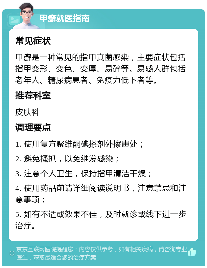 甲癣就医指南 常见症状 甲癣是一种常见的指甲真菌感染，主要症状包括指甲变形、变色、变厚、易碎等。易感人群包括老年人、糖尿病患者、免疫力低下者等。 推荐科室 皮肤科 调理要点 1. 使用复方聚维酮碘搽剂外擦患处； 2. 避免搔抓，以免继发感染； 3. 注意个人卫生，保持指甲清洁干燥； 4. 使用药品前请详细阅读说明书，注意禁忌和注意事项； 5. 如有不适或效果不佳，及时就诊或线下进一步治疗。