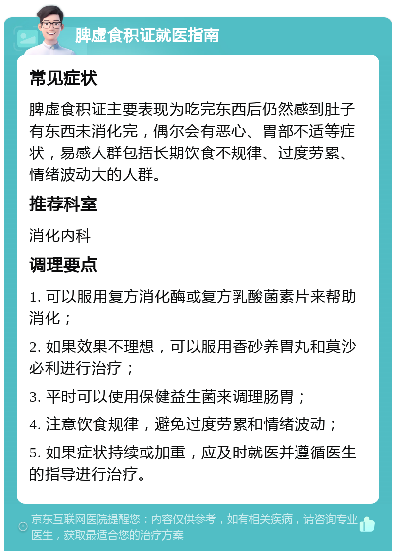 脾虚食积证就医指南 常见症状 脾虚食积证主要表现为吃完东西后仍然感到肚子有东西未消化完，偶尔会有恶心、胃部不适等症状，易感人群包括长期饮食不规律、过度劳累、情绪波动大的人群。 推荐科室 消化内科 调理要点 1. 可以服用复方消化酶或复方乳酸菌素片来帮助消化； 2. 如果效果不理想，可以服用香砂养胃丸和莫沙必利进行治疗； 3. 平时可以使用保健益生菌来调理肠胃； 4. 注意饮食规律，避免过度劳累和情绪波动； 5. 如果症状持续或加重，应及时就医并遵循医生的指导进行治疗。