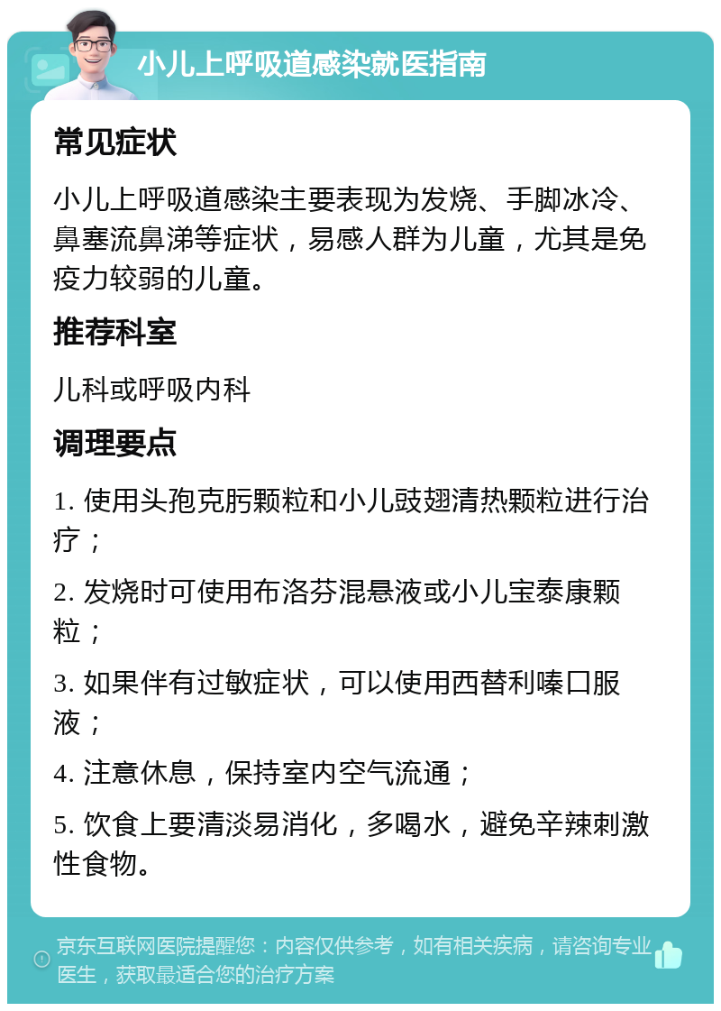 小儿上呼吸道感染就医指南 常见症状 小儿上呼吸道感染主要表现为发烧、手脚冰冷、鼻塞流鼻涕等症状，易感人群为儿童，尤其是免疫力较弱的儿童。 推荐科室 儿科或呼吸内科 调理要点 1. 使用头孢克肟颗粒和小儿豉翅清热颗粒进行治疗； 2. 发烧时可使用布洛芬混悬液或小儿宝泰康颗粒； 3. 如果伴有过敏症状，可以使用西替利嗪口服液； 4. 注意休息，保持室内空气流通； 5. 饮食上要清淡易消化，多喝水，避免辛辣刺激性食物。