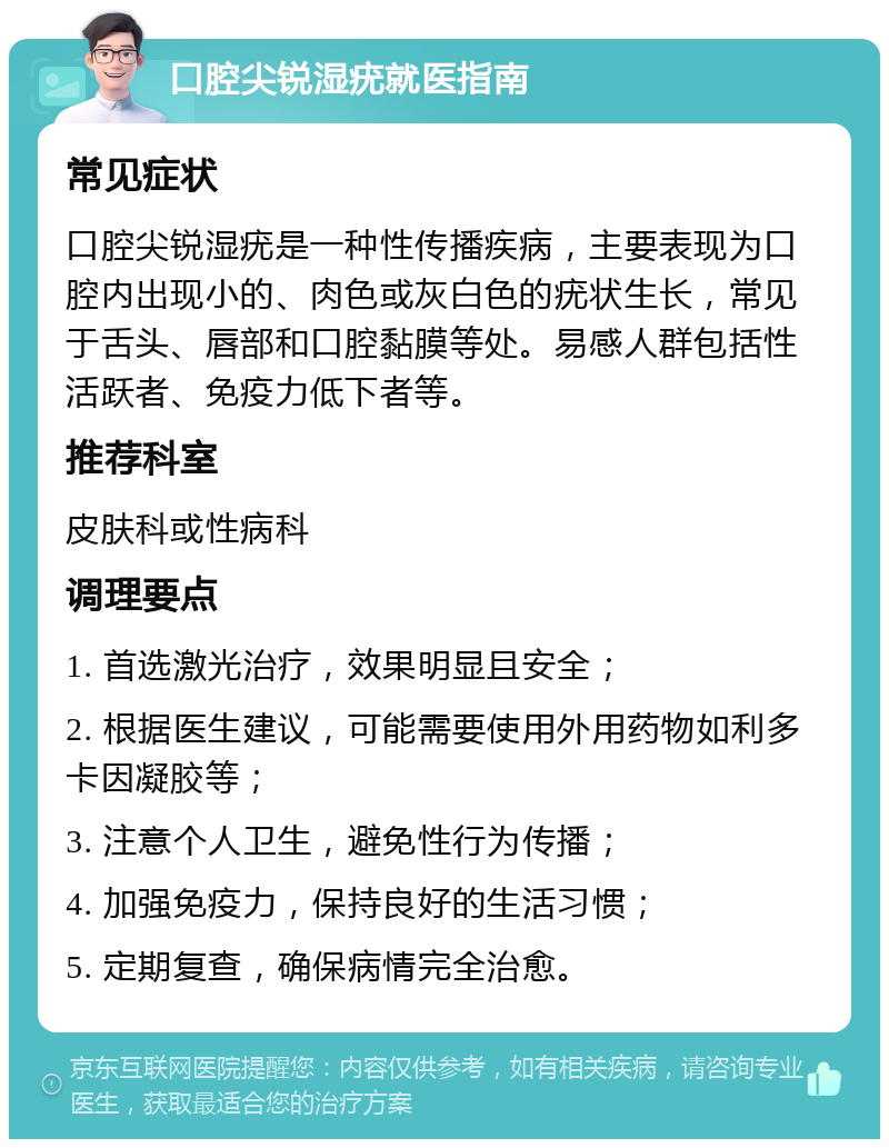 口腔尖锐湿疣就医指南 常见症状 口腔尖锐湿疣是一种性传播疾病，主要表现为口腔内出现小的、肉色或灰白色的疣状生长，常见于舌头、唇部和口腔黏膜等处。易感人群包括性活跃者、免疫力低下者等。 推荐科室 皮肤科或性病科 调理要点 1. 首选激光治疗，效果明显且安全； 2. 根据医生建议，可能需要使用外用药物如利多卡因凝胶等； 3. 注意个人卫生，避免性行为传播； 4. 加强免疫力，保持良好的生活习惯； 5. 定期复查，确保病情完全治愈。