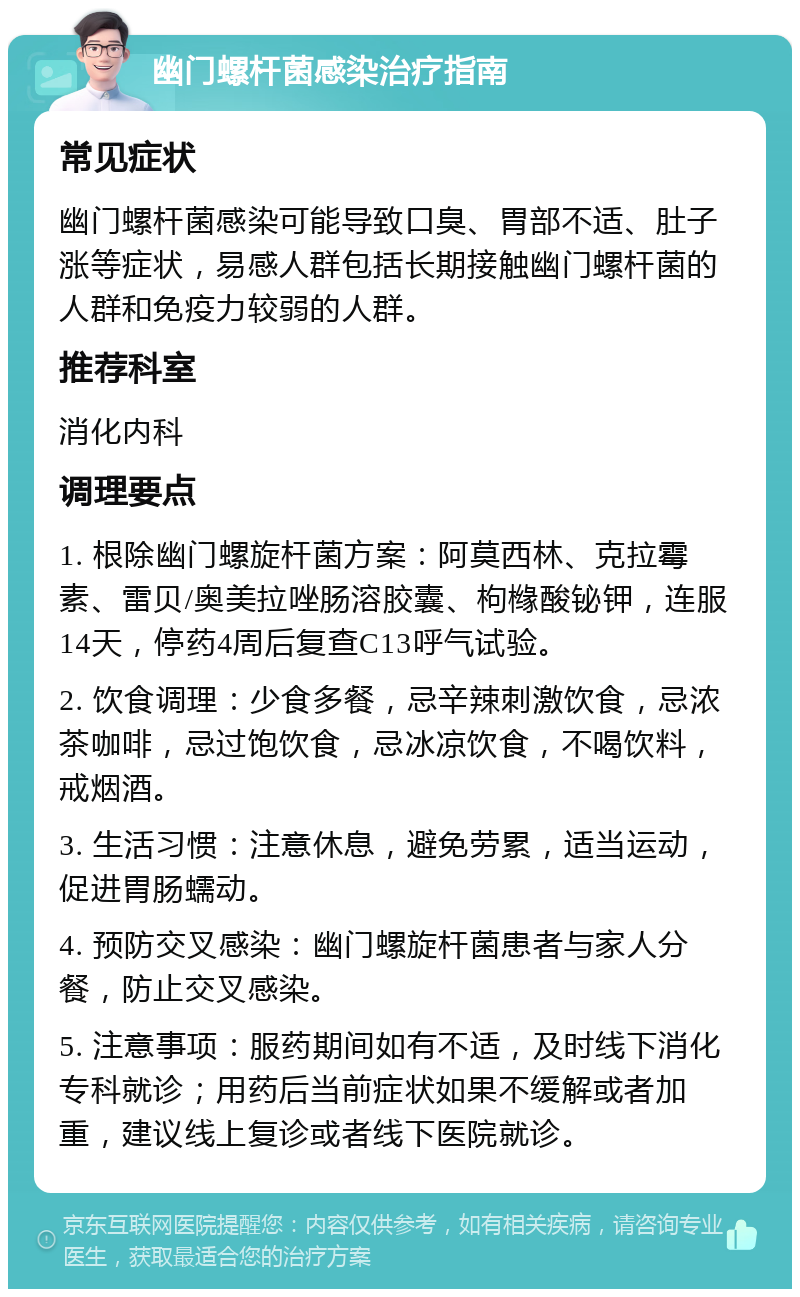 幽门螺杆菌感染治疗指南 常见症状 幽门螺杆菌感染可能导致口臭、胃部不适、肚子涨等症状，易感人群包括长期接触幽门螺杆菌的人群和免疫力较弱的人群。 推荐科室 消化内科 调理要点 1. 根除幽门螺旋杆菌方案：阿莫西林、克拉霉素、雷贝/奥美拉唑肠溶胶囊、枸橼酸铋钾，连服14天，停药4周后复查C13呼气试验。 2. 饮食调理：少食多餐，忌辛辣刺激饮食，忌浓茶咖啡，忌过饱饮食，忌冰凉饮食，不喝饮料，戒烟酒。 3. 生活习惯：注意休息，避免劳累，适当运动，促进胃肠蠕动。 4. 预防交叉感染：幽门螺旋杆菌患者与家人分餐，防止交叉感染。 5. 注意事项：服药期间如有不适，及时线下消化专科就诊；用药后当前症状如果不缓解或者加重，建议线上复诊或者线下医院就诊。