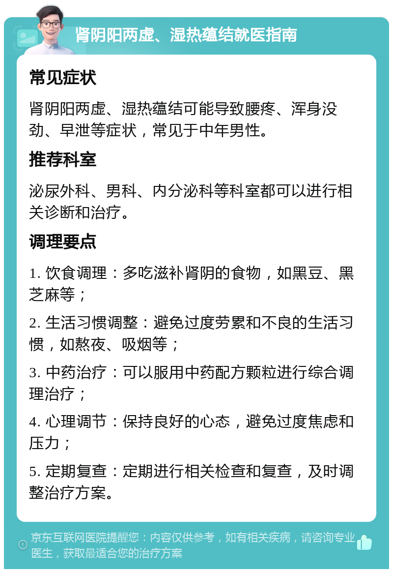 肾阴阳两虚、湿热蕴结就医指南 常见症状 肾阴阳两虚、湿热蕴结可能导致腰疼、浑身没劲、早泄等症状，常见于中年男性。 推荐科室 泌尿外科、男科、内分泌科等科室都可以进行相关诊断和治疗。 调理要点 1. 饮食调理：多吃滋补肾阴的食物，如黑豆、黑芝麻等； 2. 生活习惯调整：避免过度劳累和不良的生活习惯，如熬夜、吸烟等； 3. 中药治疗：可以服用中药配方颗粒进行综合调理治疗； 4. 心理调节：保持良好的心态，避免过度焦虑和压力； 5. 定期复查：定期进行相关检查和复查，及时调整治疗方案。