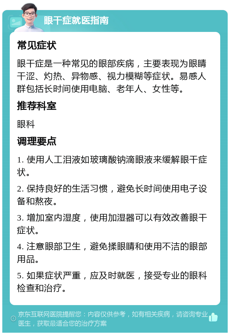 眼干症就医指南 常见症状 眼干症是一种常见的眼部疾病，主要表现为眼睛干涩、灼热、异物感、视力模糊等症状。易感人群包括长时间使用电脑、老年人、女性等。 推荐科室 眼科 调理要点 1. 使用人工泪液如玻璃酸钠滴眼液来缓解眼干症状。 2. 保持良好的生活习惯，避免长时间使用电子设备和熬夜。 3. 增加室内湿度，使用加湿器可以有效改善眼干症状。 4. 注意眼部卫生，避免揉眼睛和使用不洁的眼部用品。 5. 如果症状严重，应及时就医，接受专业的眼科检查和治疗。