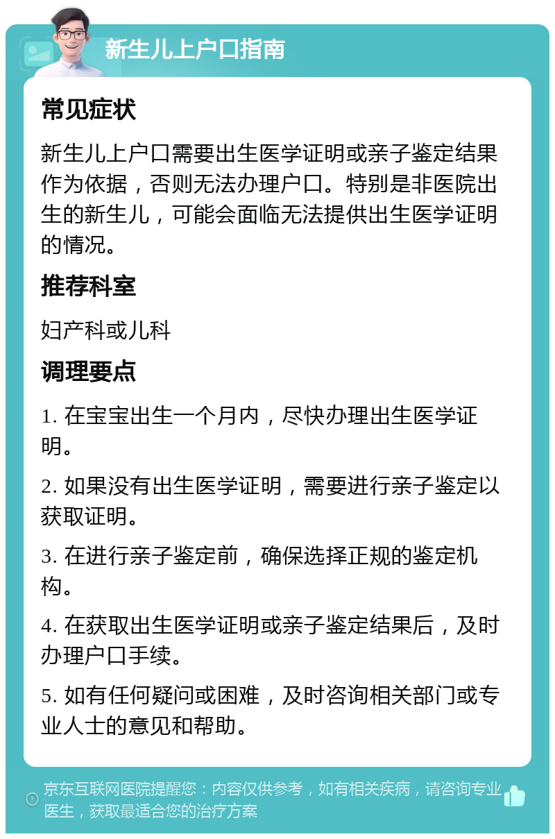 新生儿上户口指南 常见症状 新生儿上户口需要出生医学证明或亲子鉴定结果作为依据，否则无法办理户口。特别是非医院出生的新生儿，可能会面临无法提供出生医学证明的情况。 推荐科室 妇产科或儿科 调理要点 1. 在宝宝出生一个月内，尽快办理出生医学证明。 2. 如果没有出生医学证明，需要进行亲子鉴定以获取证明。 3. 在进行亲子鉴定前，确保选择正规的鉴定机构。 4. 在获取出生医学证明或亲子鉴定结果后，及时办理户口手续。 5. 如有任何疑问或困难，及时咨询相关部门或专业人士的意见和帮助。