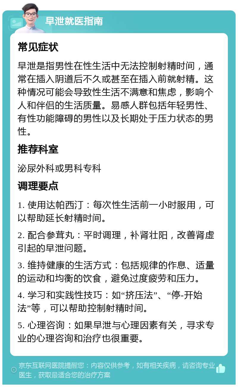 早泄就医指南 常见症状 早泄是指男性在性生活中无法控制射精时间，通常在插入阴道后不久或甚至在插入前就射精。这种情况可能会导致性生活不满意和焦虑，影响个人和伴侣的生活质量。易感人群包括年轻男性、有性功能障碍的男性以及长期处于压力状态的男性。 推荐科室 泌尿外科或男科专科 调理要点 1. 使用达帕西汀：每次性生活前一小时服用，可以帮助延长射精时间。 2. 配合参茸丸：平时调理，补肾壮阳，改善肾虚引起的早泄问题。 3. 维持健康的生活方式：包括规律的作息、适量的运动和均衡的饮食，避免过度疲劳和压力。 4. 学习和实践性技巧：如“挤压法”、“停-开始法”等，可以帮助控制射精时间。 5. 心理咨询：如果早泄与心理因素有关，寻求专业的心理咨询和治疗也很重要。